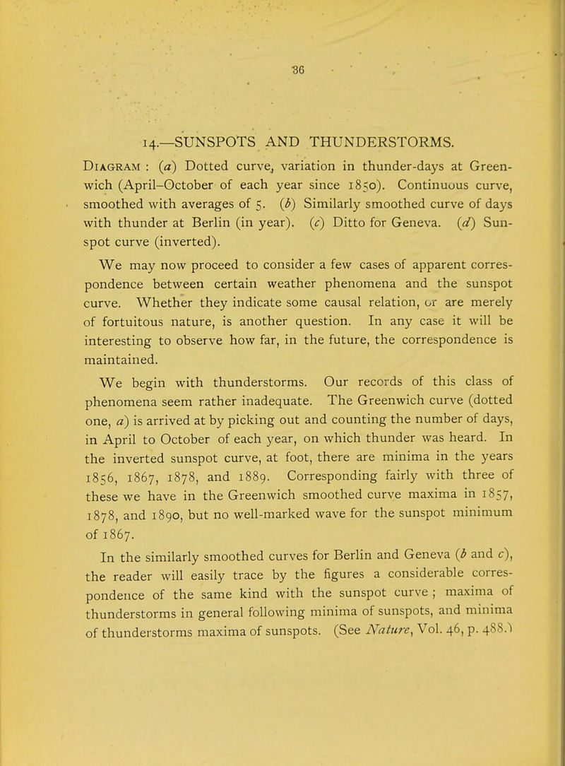 I4-—SUNSPOTS AND THUNDERSTORMS. Diagram : (a) Dotted curve,, variation in thunder-days at Green- wich (April-October of each year since 1850). Continuous curve, smoothed with averages of 5. (b) Similarly smoothed curve of days with thunder at Berlin (in year), (c) Ditto for Geneva, (d) Sun- spot curve (inverted). We may now proceed to consider a few cases of apparent corres- pondence between certain weather phenomena and the sunspot curve. Whether they indicate some causal relation, or are merely of fortuitous nature, is another question. In any case it will be interesting to observe how far, in the future, the correspondence is maintained. We begin with thunderstorms. Our records of this class of phenomena seem rather inadequate. The Greenwich curve (dotted one, a) is arrived at by picking out and counting the number of days, in April to October of each year, on which thunder was heard. In the inverted sunspot curve, at foot, there are minima in the years 1856, 1867, 1878, and 1889. Corresponding fairly with three of these we have in the Greenwich smoothed curve maxima in 1857, 1878, and 1890, but no well-marked wave for the sunspot minimum of 1867. In the similarly smoothed curves for Berlin and Geneva (b and c), the reader will easily trace by the figures a considerable corres- pondence of the same kind with the sunspot curve ; maxima of thunderstorms in general following minima of sunspots, and minima of thunderstorms maxima of sunspots. (See Nature, Vol. 46, p. 488.