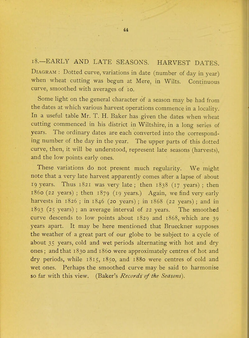18.—EARLY AND LATE SEASONS. HARVEST DATES. Diagram : Dotted curve, variations in date (number of day in year) when wheat cutting was begun at Mere, in Wilts. Continuous curve, smoothed with averages of 10. Some light on the general character of a season may be had from the dates at which various harvest operations commence in a locality. In a useful table Mr. T. H. Baker has given the dates when wheat cutting commenced in his district in Wiltshire, in a long series of years. The ordinary dates are each converted into the correspond- ing number of the day in the year. The upper parts of this dotted curve, then, it will be understood, represent late seasons (harvests), and the low points early ones. These variations do not present much regularity. We might note that a very late harvest apparently comes after a lapse of about 19 years. Thus 1821 was very late; then 1838 (17 years) ; then i860 (22 years) ; then 1879 (I9 years.) Again, we find very early harvests in 1826 ; in 1846 (20 years) ; in 1868 (22 years) ; and in 1893 (25 years) ; an average interval of 22 years. The smoothed curve descends to low points about 1829 and 1868, which are 39 years apart. It may be here mentioned that Brueckner supposes the weather of a great part of our globe to be subject to a cycle of about 35 years, cold and wet periods alternating with hot and dry ones ; and that 1830 and i860 were approximately centres of hot and dry periods, while 1815, 1850, and 1880 were centres of cold and wet ones. Perhaps the smoothed curve may be said to harmonise so far with this view. (Baker's Records of the Seasons).