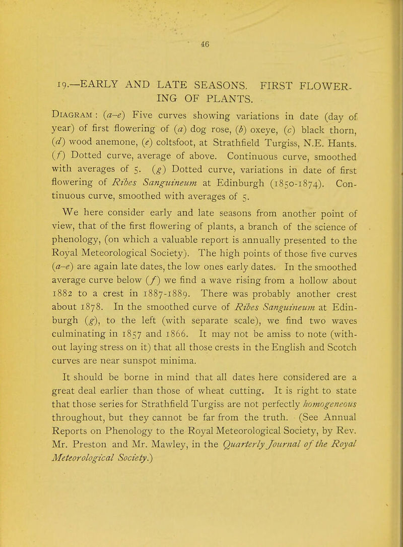 19.—EARLY AND LATE SEASONS. FIRST FLOWER- ING OF PLANTS. Diagram : (a-e) Five curves showing variations in date (day of year) of first flowering of (a) dog rose, (b) oxeye, (c) black thorn, (d) wood anemone, (e) coltsfoot, at Strathfield Turgiss, N.E. Hants. (f) Dotted curve, average of above. Continuous curve, smoothed with averages of 5. (g) Dotted curve, variations in date of first flowering of Ribcs Sanguineum at Edinburgh (1850-1874). Con- tinuous curve, smoothed with averages of 5. We here consider early and late seasons from another point of view, that of the first flowering of plants, a branch of the science of phenology, (on which a valuable report is annually presented to the Royal Meteorological Society). The high points of those five curves (a-e) are again late dates, the low ones early dates. In the smoothed average curve below (/) we find a wave rising from a hollow about 1882 to a crest in 1887-1889. There was probably another crest about 1878. In the smoothed curve of Ribes Sanguineum at Edin- burgh (g), to the left (with separate scale), we find two waves culminating in 1857 and 1866. It may not be amiss to note (with- out laying stress on it) that all those crests in the English and Scotch curves are near sunspot minima. It should be borne in mind that all dates here considered are a great deal earlier than those of wheat cutting. It is right to state that those series for Strathfield Turgiss are not perfectly homogeneous throughout, but they cannot be far from the truth. (See Annual Reports on Phenology to the Royal Meteorological Society, by Rev. Mr. Preston and Mr. Mawley, in the Quarterly Journal of the Royal Meteorological Society.)
