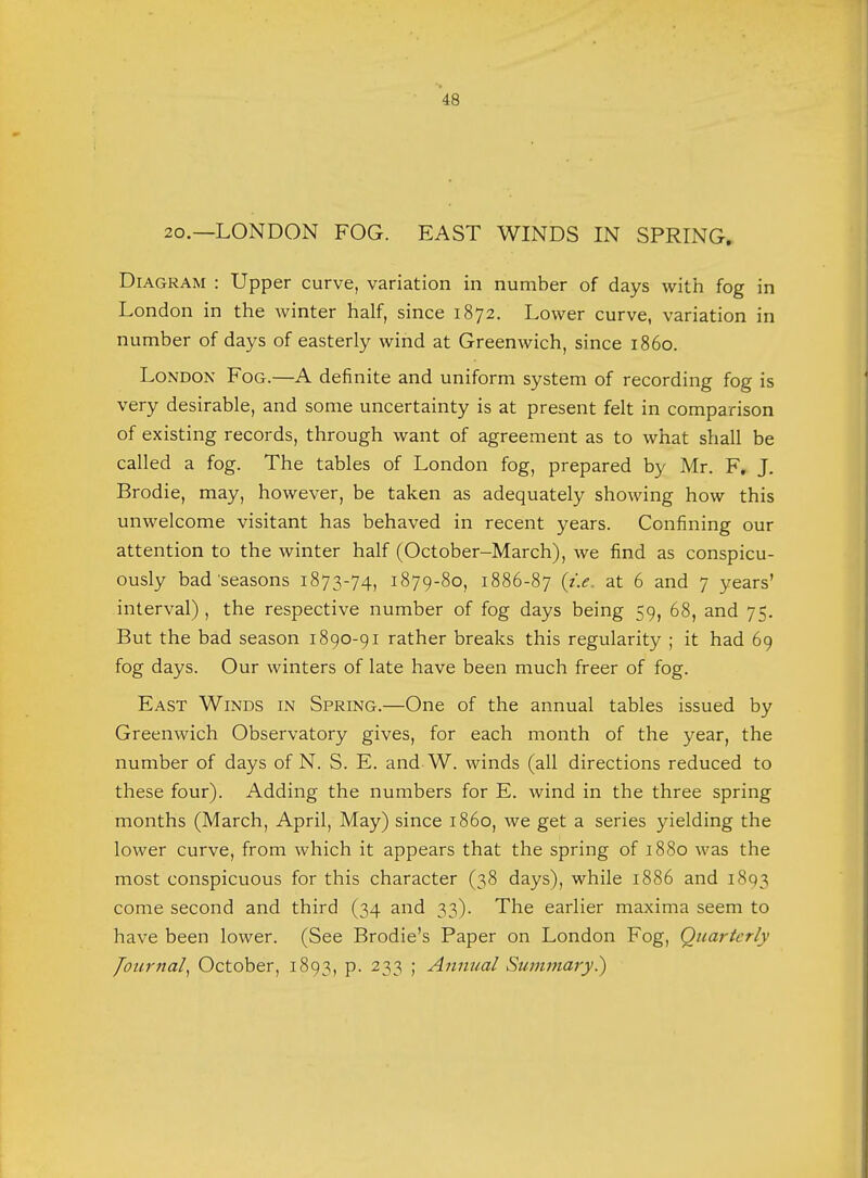 20.—LONDON FOG. EAST WINDS IN SPRING. Diagram : Upper curve, variation in number of days with fog in London in the winter half, since 1872. Lower curve, variation in number of days of easterly wind at Greenwich, since i860. London Fog.—A definite and uniform system of recording fog is very desirable, and some uncertainty is at present felt in comparison of existing records, through want of agreement as to what shall be called a fog. The tables of London fog, prepared by Mr. F. J. Brodie, may, however, be taken as adequately showing how this unwelcome visitant has behaved in recent years. Confining our attention to the winter half (October-March), we find as conspicu- ously bad'seasons 1873-74, 1879-80, 1886-87 at 6 and 7 years' interval) , the respective number of fog days being 59, 68, and 75. But the bad season 1890-91 rather breaks this regularity ; it had 69 fog days. Our winters of late have been much freer of fog. East Winds in Spring.—One of the annual tables issued by Greenwich Observatory gives, for each month of the year, the number of days of N. S. E. and W. winds (all directions reduced to these four). Adding the numbers for E. wind in the three spring months (March, April, May) since i860, we get a series yielding the lower curve, from which it appears that the spring of 1880 was the most conspicuous for this character (38 days), while 1886 and 1893 come second and third (34 and 33). The earlier maxima seem to have been lower. (See Brodie's Paper on London Fog, Quarterly Journal, October, 1893, p. 233 ; Annual Summary?)