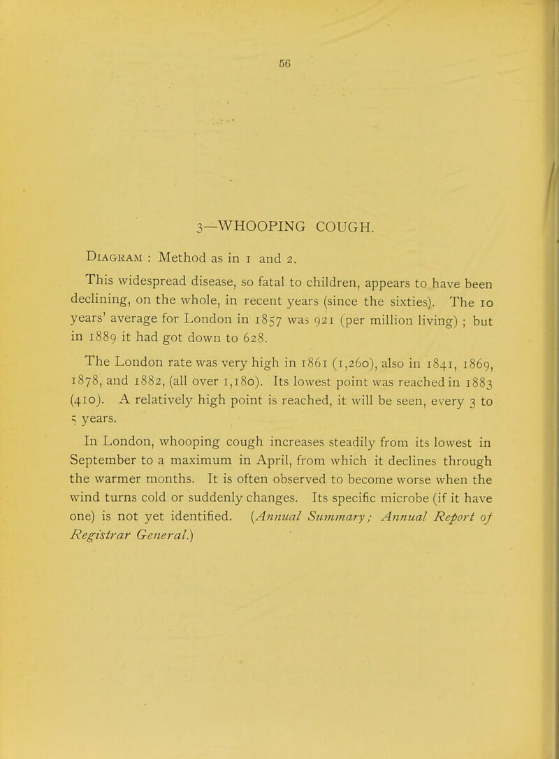 3—WHOOPING COUGH. Diagram : Method as in i and 2. This widespread disease, so fatal to children, appears to have been declining, on the whole, in recent years (since the sixties). The 10 years' average for London in 1857 was 921 (per million living) ; but in 1889 it had got down to 628. The London rate was very high in 1861 (1,260), also in 1841, 1869, 1878, and 1882, (all over 1,180). Its lowest point was reached in 1883 (410). A relatively high point is reached, it will be seen, every 3 to =; years. In London, whooping cough increases steadily from its lowest in September to a maximum in April, from which it declines through the warmer months. It is often observed to become worse when the wind turns cold or suddenly changes. Its specific microbe (if it have one) is not yet identified. [Annual Summary; Annual Report of Registrar General)