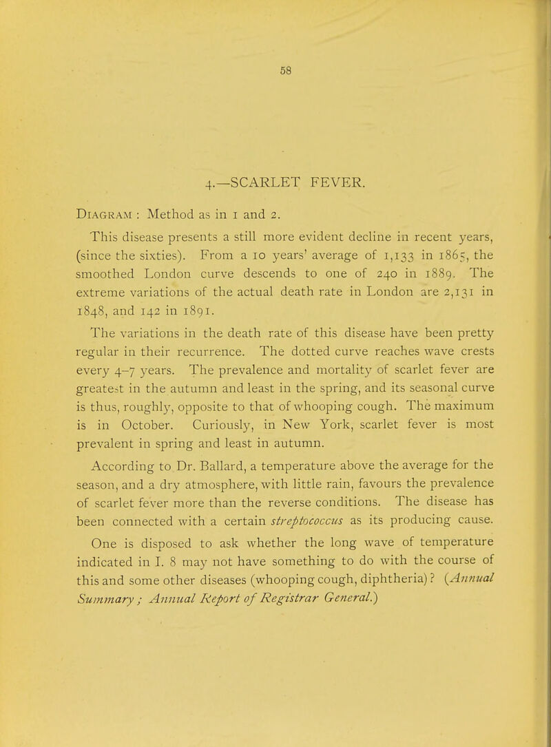 4.—SCARLET FEVER. Diagram : Method as in i and 2. This disease presents a still more evident decline in recent years, (since the sixties). From a 10 years' average of 1,133 m 1865, the smoothed London curve descends to one of 240 in 1889. The extreme variations of the actual death rate in London are 2,131 in 1848, and 142 in 1891. The variations in the death rate of this disease have been pretty regular in their recurrence. The dotted curve reaches wave crests every 4-7 years. The prevalence and mortality of scarlet fever are greatest in the autumn and least in the spring, and its seasonal curve is thus, roughly, opposite to that of whooping cough. The maximum is in October. Curiously, in New York, scarlet fever is most prevalent in spring and least in autumn. According to Dr. Ballard, a temperature above the average for the season, and a dry atmosphere, with little rain, favours the prevalence of scarlet fever more than the reverse conditions. The disease has been connected with a certain streptococcus as its producing cause. One is disposed to ask whether the long wave of temperature indicated in I. 8 may not have something to do with the course of this and some other diseases (whooping cough, diphtheria) ? {Annual
