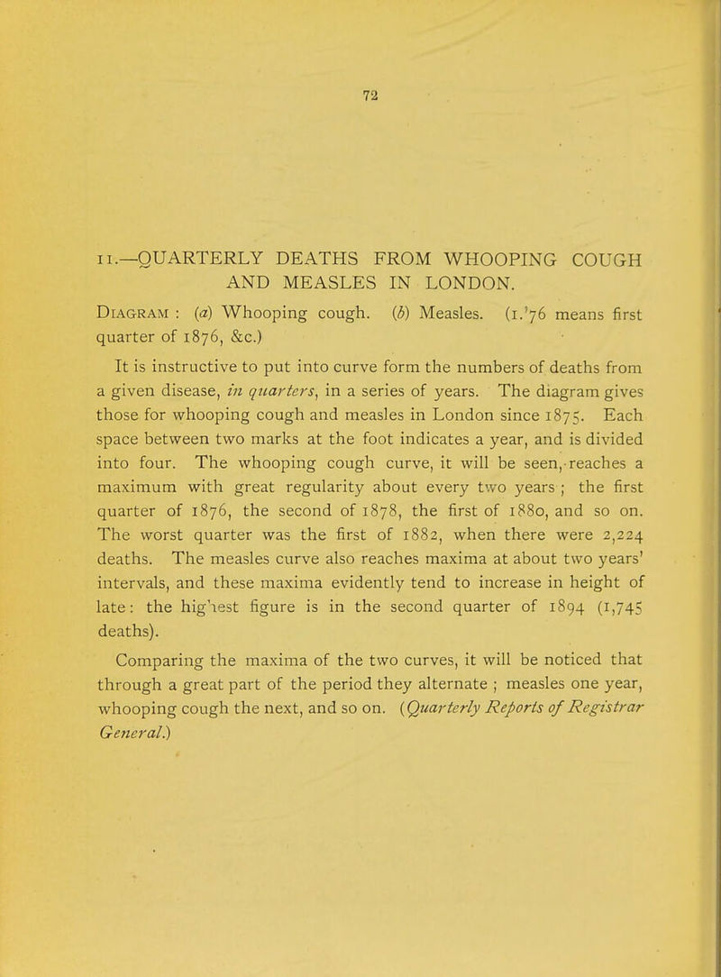 ii.—QUARTERLY DEATHS FROM WHOOPING COUGH AND MEASLES IN LONDON. Diagram : (a) Whooping cough, (b) Measles. (L'76 means first quarter of 1876, &c.) It is instructive to put into curve form the numbers of deaths from a given disease, in quarters, in a series of years. The diagram gives those for whooping cough and measles in London since 1875. Each space between two marks at the foot indicates a year, and is divided into four. The whooping cough curve, it will be seen,-reaches a maximum with great regularity about every two years ; the first quarter of 1876, the second of 1878, the first of 1880, and so on. The worst quarter was the first of 1882, when there were 2,224 deaths. The measles curve also reaches maxima at about two years' intervals, and these maxima evidently tend to increase in height of late: the highest figure is in the second quarter of 1894 (1,745 deaths). Comparing the maxima of the two curves, it will be noticed that through a great part of the period they alternate ; measles one year, whooping cough the next, and so on. {Quarterly Reports of Registrar General)
