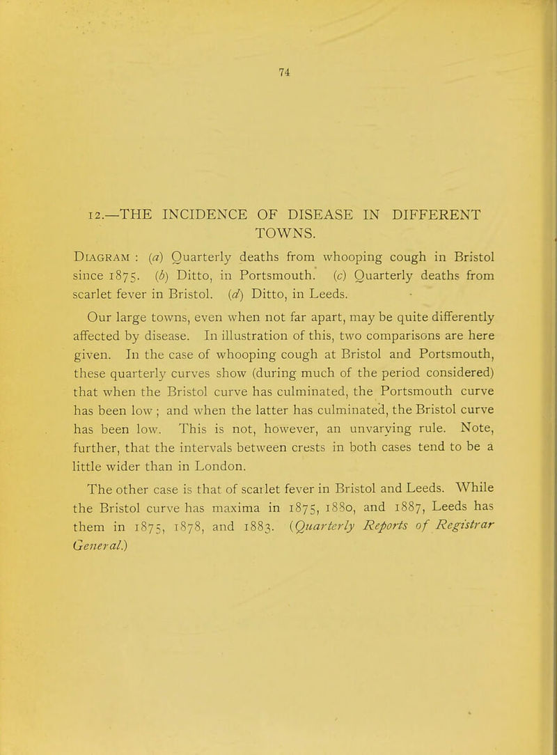 71 12.—THE INCIDENCE OF DISEASE IN DIFFERENT TOWNS. Diagram : (a) Quarterly deaths from whooping cough in Bristol since 1875. (b) Ditto, in Portsmouth, (c) Quarterly deaths from scarlet fever in Bristol, (d) Ditto, in Leeds. Our large towns, even when not far apart, may be quite differently affected by disease. In illustration of this, two comparisons are here given. In the case of whooping cough at Bristol and Portsmouth, these quarterly curves show (during much of the period considered) that when the Bristol curve has culminated, the Portsmouth curve has been low ; and when the latter has culminated, the Bristol curve has been low. This is not, however, an unvarying rule. Note, further, that the intervals between crests in both cases tend to be a little wider than in London. The other case is that of scarlet fever in Bristol and Leeds. While the Bristol curve has maxima in 1875, 1880, and 1887, Leeds has them in 1875, 1878, and 1883. {Quarterly Reports of Registrar