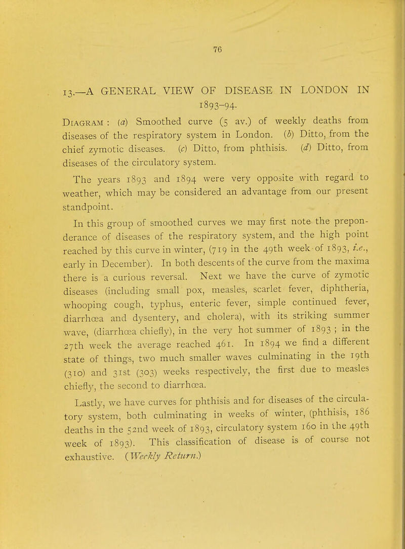 13.—A GENERAL VIEW OF DISEASE IN LONDON IN 1893-94. Diagram : (a) Smoothed curve (5 av.) of weekly deaths from diseases of the respiratory system in London, {b) Ditto, from the chief zymotic diseases, {c) Ditto, from phthisis. (d) Ditto, from diseases of the circulatory system. The years 1893 and 1894 were very opposite with regard to weather, which may be considered an advantage from our present standpoint. In this group of smoothed curves we may first note the prepon- derance of diseases of the respiratory system, and the high point reached by this curve in winter, (719 in the 49th week of 1893, i.e., early in December). In both descents of the curve from the maxima there is a curious reversal. Next we have the curve of zymotic diseases (including small pox, measles, scarlet fever, diphtheria, whooping cough, typhus, enteric fever, simple continued fever, diarrhoea and dysentery, and cholera), with its striking summer wave, (diarrhoea chiefly), in the very hot summer of 1893 ; in the 27th week the average reached 461. In 1894 we find a different state of things, two much smaller waves culminating in the 19th (310) and 31st (303) weeks respectively, the first due to measles chiefly, the second to diarrhoea. Lastly, we have curves for phthisis and for diseases of the circula- tory system, both culminating in weeks of winter, (phthisis, 186 deaths in the 52nd week of 1893, circulatory system 160 in the 49th week of 1893). This classification of disease is of course not exhaustive. {Weekly Return})