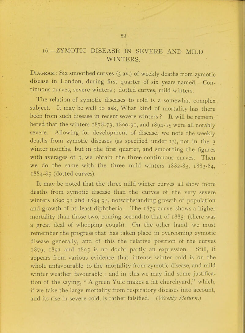 16.—ZYMOTIC DISEASE IN SEVERE AND MILD WINTERS. Diagram : Six smoothed curves (3 av.) of weekly deaths from zymotic disease in London, during first quarter of six years named. Con- tinuous curves, severe winters ; dotted curves, mild winters. The relation of zymotic diseases to cold is a somewhat complex subject. It may be well to ask, What kind of mortality has there been from such disease in recent severe winters ? It will be remem- bered that the winters 1878-79, 1890-91, and 1894-95 were all notably severe. Allowing for development of disease, we note the weekly deaths from zymotic diseases (as specified under 13), not in the 3 winter months, but in the first quarter, and smoothing the figures with averages of 3, we obtain the three continuous curves. Then we do the same with the three mild winters 1882-83, 1883-84, 1884-85 (dotted curves). It may be noted that the three mild winter curves all show more deaths from zymotic disease than the curves of the very severe winters 1890-91 and 1894-95, notwithstanding growth of population and growth of at least diphtheria. The 1879 curve shows a higher mortality than those two, coming second to that of 1885; (there was a great deal of whooping cough). On the other hand, we must remember the progress that has taken place in overcoming zymotic disease generally, and of this the relative position of the curves 1879, 1891 and 1895 is no doubt partly an expression. Still, it appears from various evidence that intense winter cold is on the whole unfavourable to the mortality from zymotic disease, and mild winter weather favourable ; and in this we may find some justifica- tion of the saying, A green Yule makes a fat churchyard, which, if we take the large mortality from respiratory diseases into account, and its rise in severe cold, is rather falsified. (Weekly Return.)