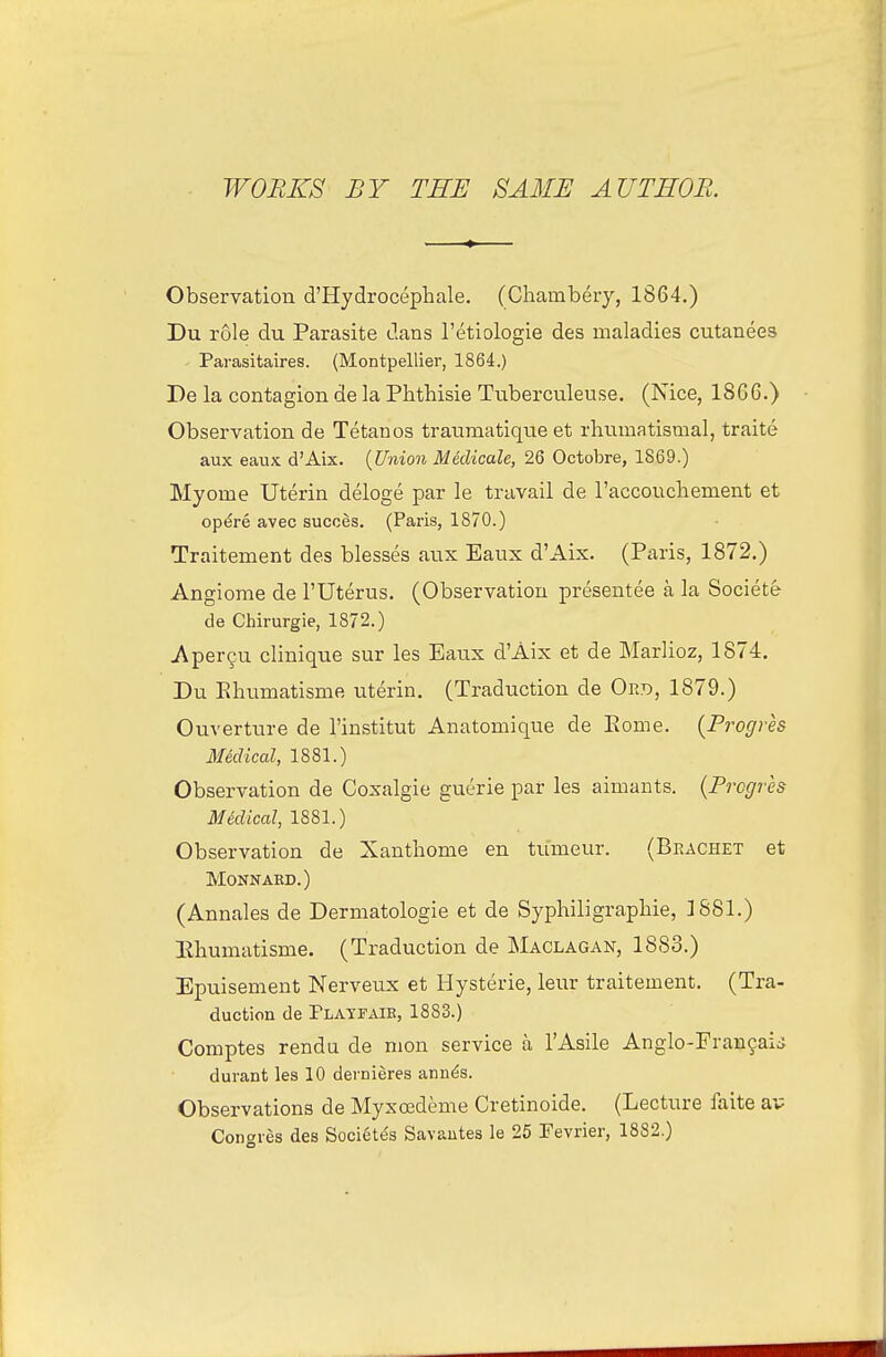 WOBKS BY THE SAME AUTEOB. Observation d'Hydrocephale. (Chambery, 1864.) Du role du Parasite dans I'etiologie des maladies cutanees Parasitaires. (Montpellier, 1864.) De la contagion de la Phthisie Tnberculeuse. (Nice, 1866.) Observation de Tetanos traumatique et rhnmatismal, traite aux eaux d'Aix. {Union Medicale, 26 Octobre, 1869.) Myome Uterin deloge par le travail de raccouchenient et op^re avec succes. (Paris, 1870.) Traitement des blesses aux Eaux d'Aix. (Paris, 1872.) Angiome de I'Uterus. (Observation presentee a la Societe de Chirurgie, 1872.) jVper9u clinique sur les Eaux d'Aix et de Marlioz, 1874. Du Ehumatisme uterin. (Traduction de Ort>, 1879.) Ouverture de I'institut Anatomique de Eome. (Progres Mklical, 1881.) Observation de Coxalgie guerie par les aimants. {Progres Mklical, 1881.) Observation de Xanthome en tumeur. (Bracket et MONNAKD.) (Annales de Dermatologie et de Syphiligraphie, ]S81.) Eliumatisme. (Traduction de Maclagak, 1883.) Epuisement Nerveux et Hysterie, leur traitement. (Tra- duction de Platfaie, 1883.) Comptes rendu de mon service a I'Asile Anglo-Fran9aij durant les 10 demieres ann^s. Observations de Myxosdeme Cretinoide. (Lecture faite av Cont^ies des Societ^s Savautes le 25 Fevrier, 1882.)