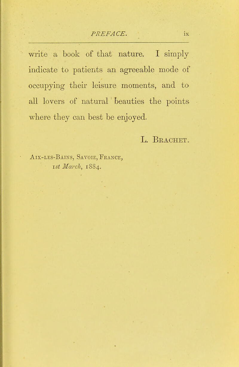 write a book of that nature. I simply indicate to patients an agreeable mode of occupying their leisure moments, and to all lovers of natural beauties the points where they can best be enjoyed. L. Brachet. Aix-les-Bains, Sayoie, France, \st March, 1884.