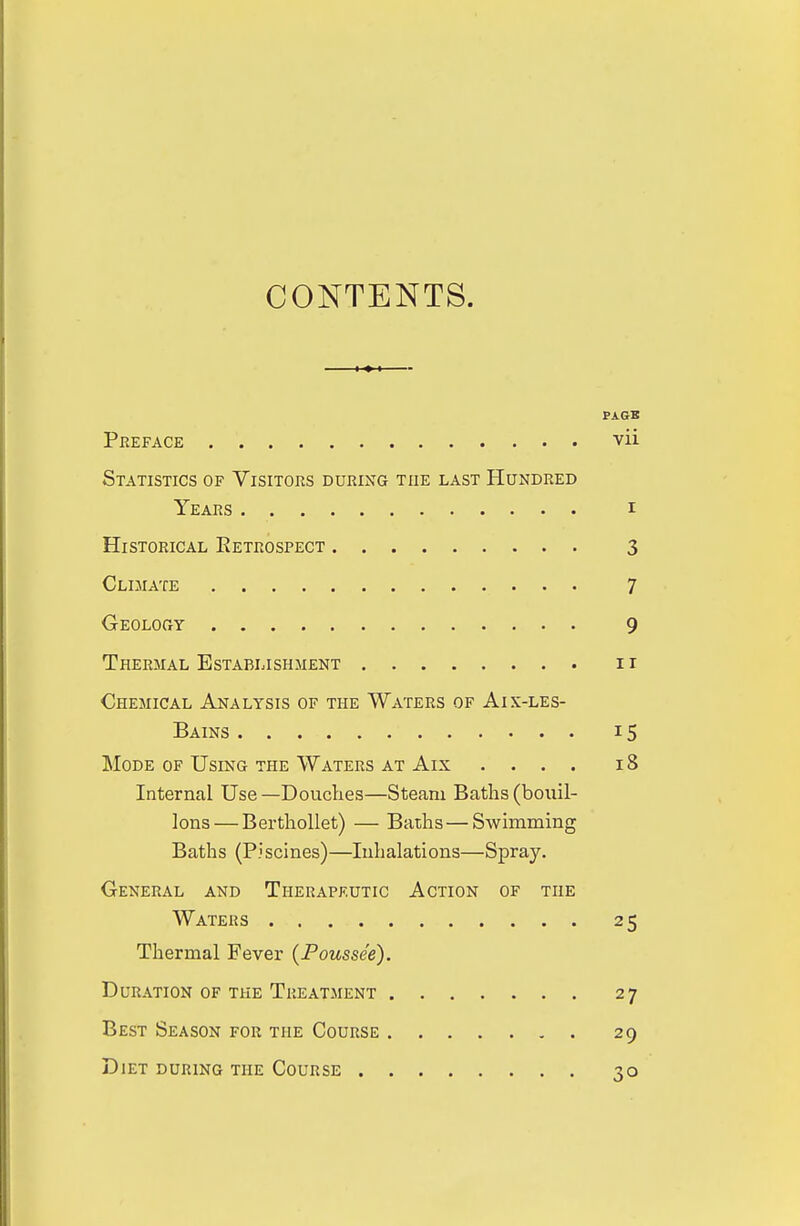 CONTENTS. PAGB Preface vii Statistics of Visitors during the last Hundred Years i Historical Retrospect 3 Climate 7 Geolouy 9 Thermal Establishment 11 Chemical Analysis of the Waters of Aix-les- Bains 15 Mode of Using the Waters at Aix .... 18 Internal Use—Douches—Steam Baths (bouil- lons— Berthollet) — Baths — Swimming Baths (Piscines)—Inhalations—Spray. General and Therapeutic Action of the Waters 25 Thermal Fever (Poussee). Duration of the Treatment 27 Best Season for the Course 29 Diet during the Course 30