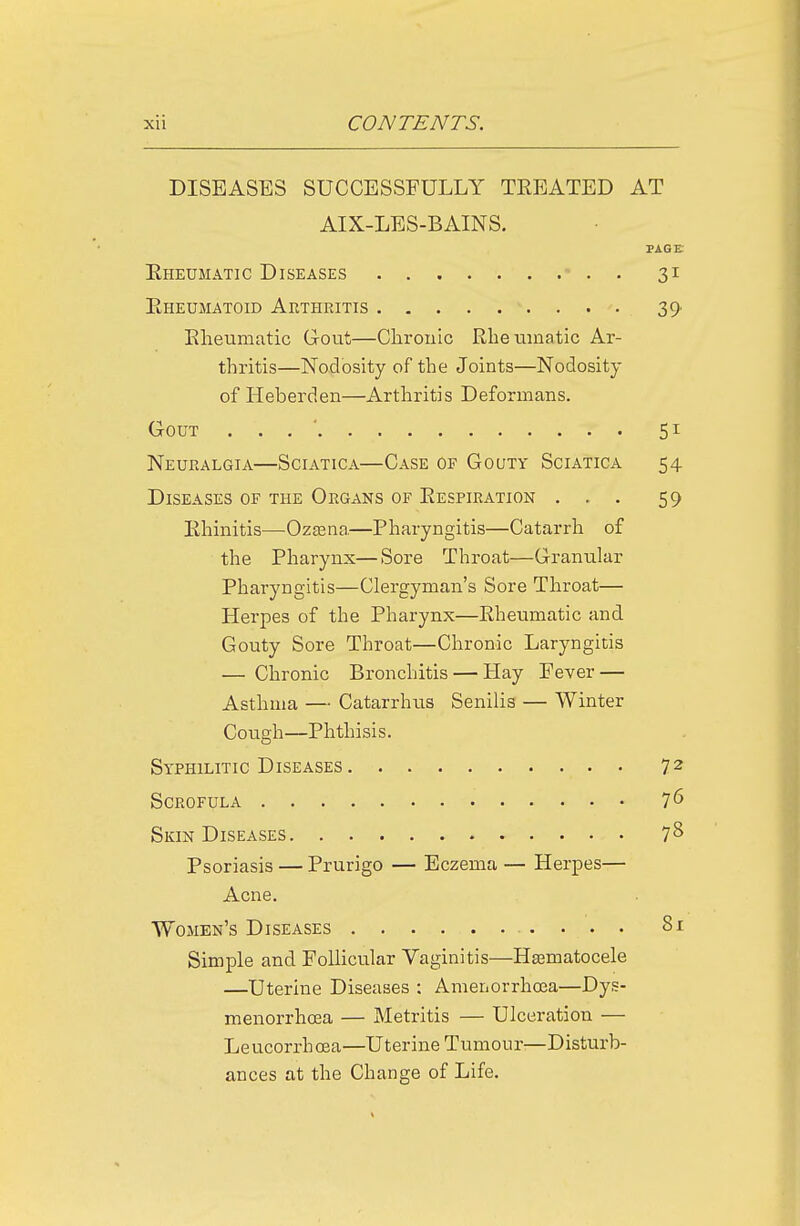 DISEASES SUCCESSFULLY TEEATED AT AIX-LES-BAINS. PAGE Eheumatic Diseases  . . 31 Eheumatoid Arthritis 39- Eheumatic Gout—Clirouic Eheumatic Ar- thritis—Nodosity of the Joints—Nodosity of Heberden—Arthritis Deformans. Gout . . . ' 51 Neuralgia—Sciatica—Case of Gouty Sciatica 54 Diseases of the Organs of Eespiration ... 59 Ehinitis—Ozsena—Pharyngitis—Catarrh of the Pharynx—Sore Throat—Granular Pharyngitis—Clergyman's Sore Throat— Herpes of the Pharynx—Eheumatic and Gouty Sore Throat—Chronic Laryngitis — Chronic Bronchitis — Hay Fever — Asthma — Catarrhus Senilis — Winter Cough—Phthisis. Syphilitic Diseases 72 Scrofula 7 6 Skin Diseases 78 Psoriasis — Prurigo — Eczema — Herpes— Acne. Women's Diseases 81 Simple and Follicular Vaginitis—Hasmatocele —Uterine Diseases : Amenorrhoea—Dys- menorrhoea — Metritis — Ulceration — Leucorrhoea—Uterine Tumour—Disturb- ances at the Change of Life.