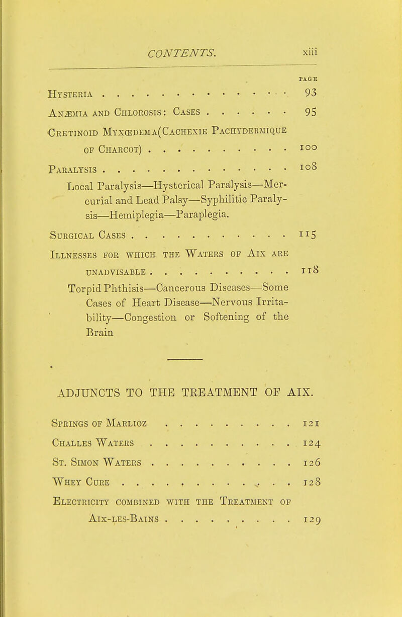 PAGE Hysteria • 93 Anemia AND Chlorosis : Cases 95 Cretinoid Myx(edema(Cachexie Pachydermique OF Charcot) loo Paralysis Local Paralysis—Hysterical Paralysis—Mer- curial and Lead Palsy—Syphilitic Paraly- sis—Hemiplegia—Paraplegia. Surgical Cases 115 Illnesses for which the Waters of Aix are UN ADVISABLE nB Torpid Phthisis—Cancerous Diseases—Some Cases of Heart Disease—.Nervous Irrita- bility—Congestion or Softening of the Brain ADJUNCTS TO THE TREATMENT OF AIX. Springs of Marlioz 121 Challes Waters 124 St. Simon Waters 126 Whey Cure . . 128 Electricity combined with the Treatment of Aix-les-Bains 129