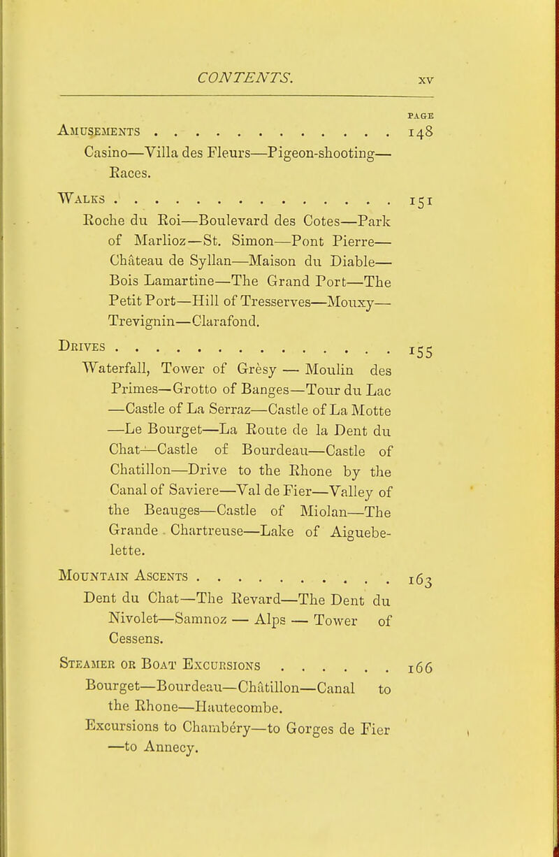 PAGE Amusements 148 Casino—Villa des Fleurs—Piseon-shootin2:— Races. Walks 151 Eoche du Eoi—Boulevard des Cotes—Park of Marlioz—St. Simon—Pont Pierre— Chateau de Syllan—Maison du Diable— Bois Lamartine—The Grand Port—The Petit Port—Hill of Tresserves—Mouxy— Trevignin—Clarafond. Drives Waterfall, Tower of Gresy — Moulin des Primes—Grotto of Banges—Tour du Lac —Castle of La Serraz—Castle of La Motte —Le Bourget—La Eoute de la Dent du Chat—Castle of Bourdeau—Castle of Chatillon—Drive to the Ehone by the Canal of Saviere—Val de Fier—Valley of the Beauges—Castle of Miolan—The Grande Chartreuse—Lake of Aiguebe- lette. Mountain Ascents ig^ Dent du Chat—The Eevard—The Dent du Nivolet—Samnoz — Alps — Tower of Cessens. Steamer or Boat Excursions 166 Bourget—Bourdeau—Chatillon—Canal to the Ehone—Hautecombe. Excursions to Chambery—to Gorges de Fier —to Annecy.