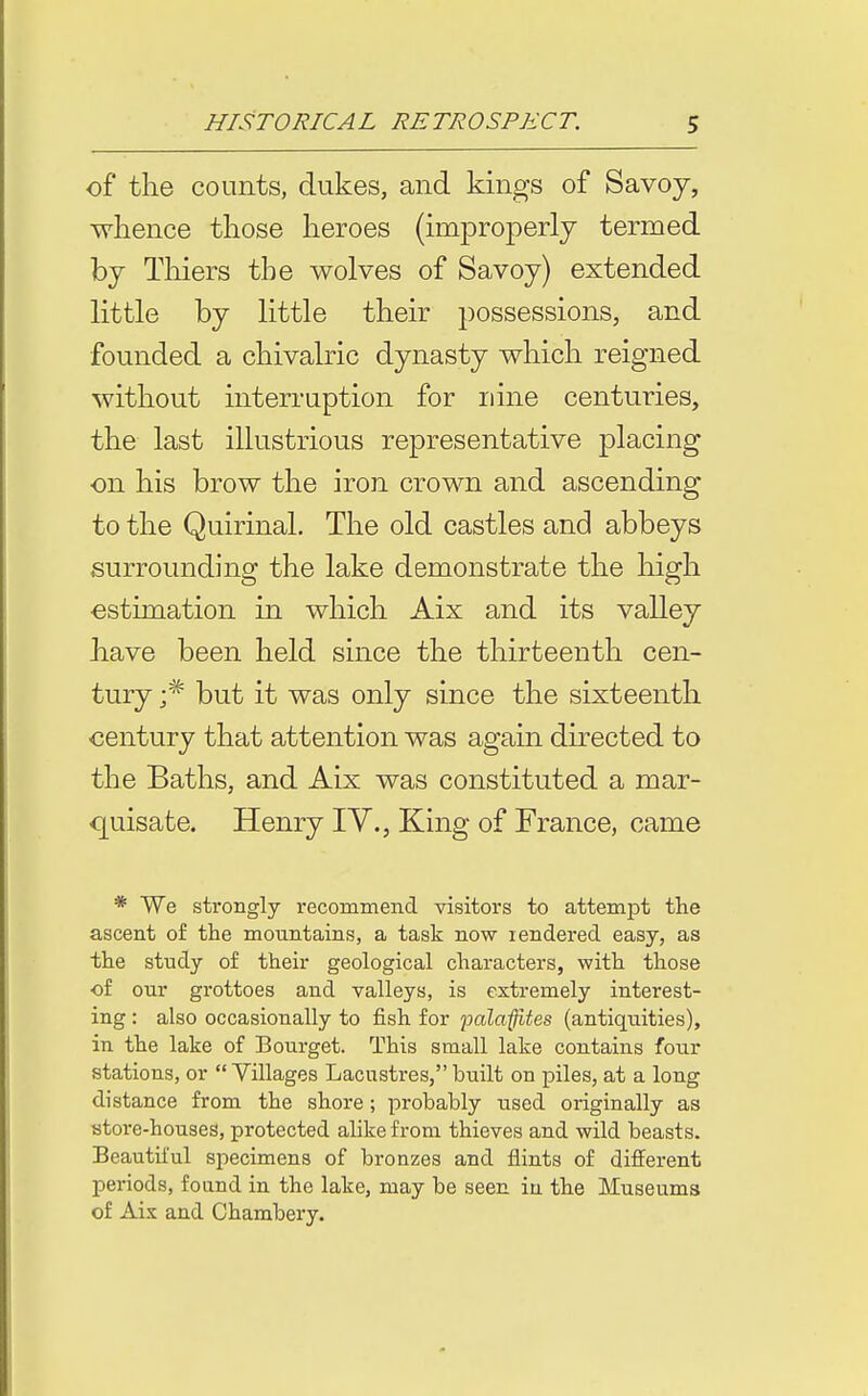 of* the counts, dukes, and kings of Savoy, whence those heroes (improperly termed by Thiers the wolves of Savoy) extended little by little their possessions, and founded a chivalric dynasty which reigned without interruption for nine centuries, the last illustrious representative placing ■on his brow the iron crown and ascending to the Quirinal. The old castles and abbeys surrounding the lake demonstrate the high estimation in which Aix and its valley have been held since the thirteenth cen- tury but it was only since the sixteenth century that attention was again directed to the Baths, and Aix was constituted a mar- quisate. Henry lY., King of France, came * We strongly recommend visitors to attempt the ascent of the mountains, a task now lendered easy, as the study of their geological characters, with those of our grottoes and valleys, is extremely interest- ing : also occasionally to fish for palaffites (antiquities), in the lake of Bourget. This small lake contains four stations, or Villages Lacustres, built on piles, at a long distance from the shore; probably used originally as ytore-houses, protected alike from thieves and wild beasts. Beautiiul specimens of bronzes and flints of different periods, foand in the lake, may be seen in the Museums of Aix and Ohambery.