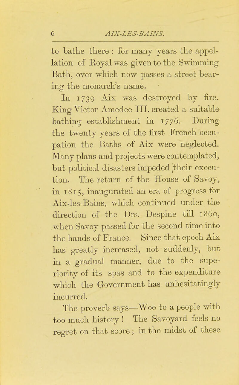to bathe there : for many years the appel- lation of Boyal was given to the Swimming Bath, over which now passes a streeb bear- ing the monarch's name. In 1739 Aix was destroyed by fire. King Victor Amedee III. created a suitable bathing establishment in 1776. During the twenty years of the first French occu- pation the Baths of Aix were neglected. Many plans and projects were contemplated, but political disasters impeded their execu- tion. The return of the House of Savoy, in 181 5, inaugurated an era of progress for Aix-les-Bains, which contmued under the direction of the Drs. Despine till i860, when Savoy passed for the second time into the hands of France. Since that epoch Aix has greatly increased, not suddenly, but in a gradual manner, due to the supe- riority of its spas and to the expenditure which the Government has unhesitatingly incurred. The proverb says—Woe to a people with too much history ! The Savoyard feels no regret on that score; in the midst of these