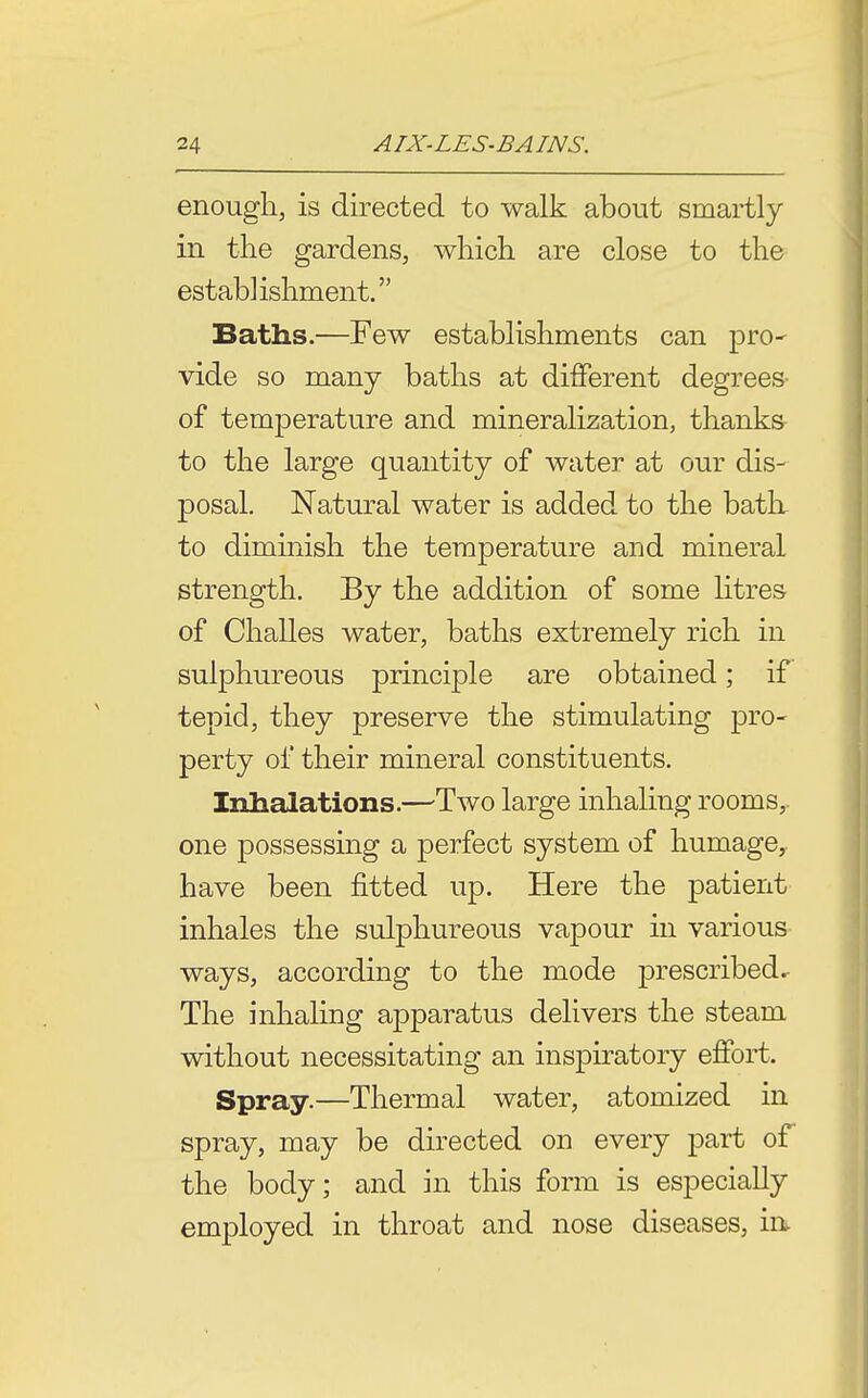 enough, is directed to walk about smartly in the gardens, which are close to the establishment. Baths.—Few establishments can prO' vide so many baths at different degrees- of temperature and mineralization, thanks to the large quantity of water at our dis- posal. Natural water is added to the batL to diminish the temperature and mineral strength. By the addition of some Htres of Challes water, baths extremely rich in sulphureous principle are obtained; if tepid, they preserve the stimulating pro- perty of their mineral constituents. Inhalations.—^Two large inhaling rooms, one possessing a perfect system of humage, have been fitted up. Here the patient inhales the sulphureous vapour in various ways, according to the mode prescribed. The inhaling apparatus delivers the steam without necessitating an inspiratory effort. Spray.—Thermal water, atomized in spray, may be directed on every part of the body; and in this form is especially employed in throat and nose diseases, in.