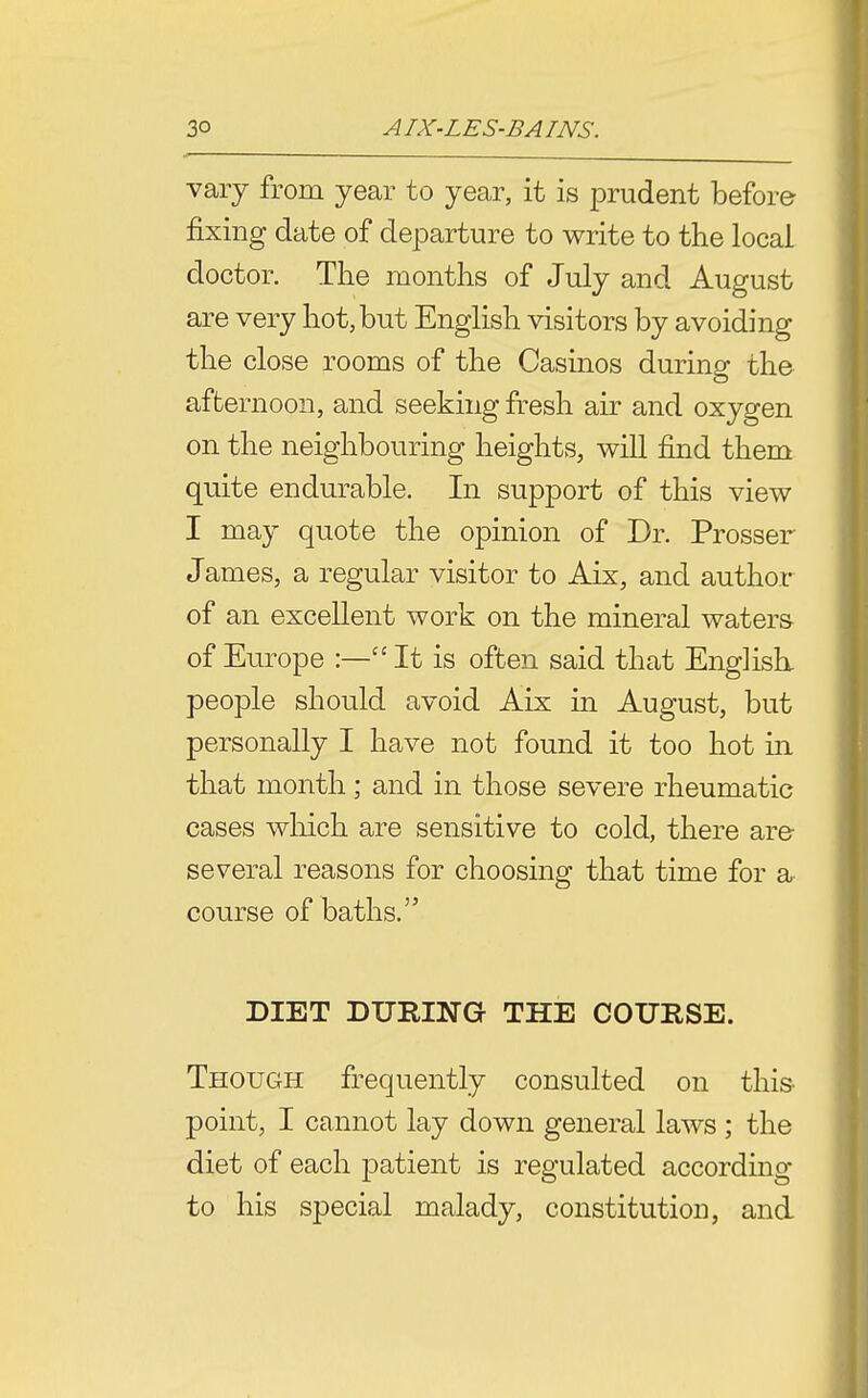 vary from year to year, it is prudent before fixing date of departure to write to the local doctor. The months of July and August are very hot, but English visitors by avoiding the close rooms of the Casinos during the afternoon, and seeking fresh air and oxygen on the neighbouring heights, will find them quite endurable. In support of this view I may quote the opinion of Dr. Prosser James, a regular visitor to Aix, and author of an excellent work on the mineral waters of Europe :—It is often said that Englisk people should avoid Aix in August, but personally I have not found it too hot in that month; and in those severe rheumatic cases wliich are sensitive to cold, there are- several reasons for choosing that time for a course of baths. DIET DURING THE COURSE. Though frequently consulted on this- point, I cannot lay down general laws ; the diet of each patient is regulated according to his special malady, constitution, and