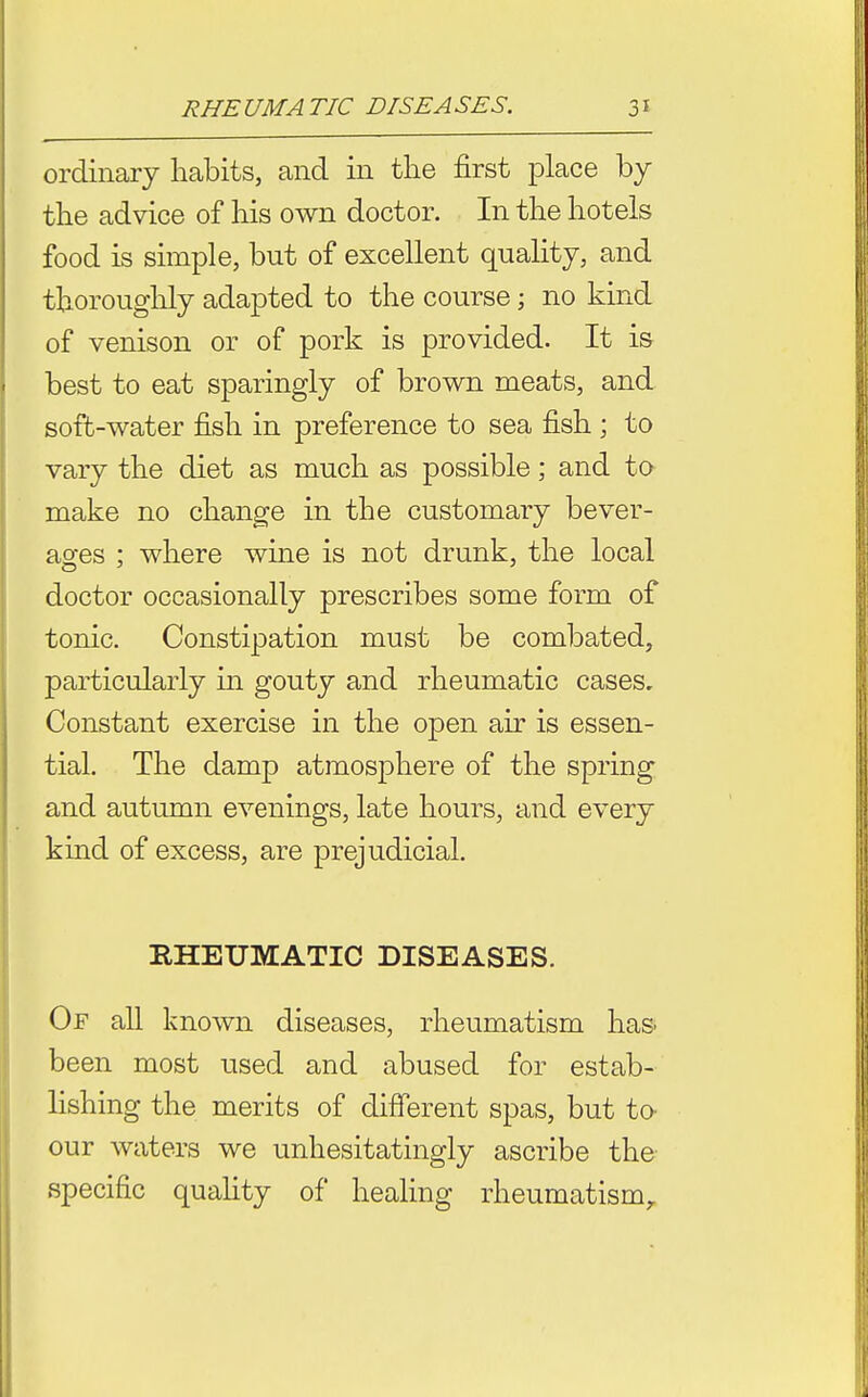 ordinary habits, and in the first place by the advice of his own doctor. In the hotels food is simple, but of excellent quahty, and thoroughly adapted to the course; no kind of venison or of pork is provided. It i& best to eat sparingly of brown meats, and i soft-water fish in preference to sea fish ; to I vary the diet as much as possible; and to i make no change in the customary bever- I ao-es : where wine is not drunk, the local doctor occasionally prescribes some form of \ tonic. Constipation must be combated, particularly in gouty and rheumatic cases. Constant exercise in the open air is essen- tial. The damp atmosphere of the spring and autumn evenings, late hours, and every kind of excess, are prejudicial. RHEUMATIC DISEASES. Of all known diseases, rheumatism has been most used and abused for estab- lishing the merits of difierent spas, but to- our waters we unhesitatingly ascribe the specific quahty of healing rheumatism,.