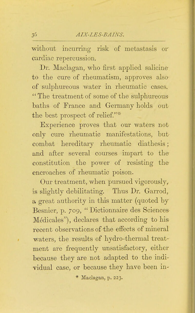 without incurring risk of metastasis or cardiac repercussion. Dr. Maclagan, who first applied salicine to the cure of rheumatism, approves also of sulphureous water in rheumatic cases.  The treatment of some of the sulphureous baths of France and Germany holds out the best prospect of relief.' Experience proves that our waters not only cure rheumatic manifestations, but combat hereditary rheumatic diathesis; and after several courses impart to the constitution the power of resisting the encroaches of rheumatic poison. Our treatment, when pursued vigorously,- is slightly debilitating. Thus Dr. Garrod, a great authority in this matter (quoted by Besnier, p. 709,  Dictionnaire des Sciences' Medicales), declares that according to his recent observations of the eifects of mineral waters, the results of hydro-thermal treat- ment are frequently unsatisfactory, either because they are not adapted to the indi- vidual case, or because they have been in- * Maclagan, p. 223.