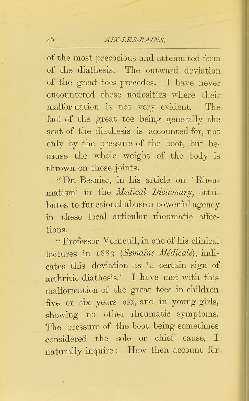 of the most precocious and attenuated form of the diathesis. The outward deviation of the great toes precedes. I have never encountered these nodosities where their malformation is not very evident. The fact of the great toe being generally the seat of the diathesis is accounted for, not •only by the pressure of the boot, but be- cause the whole weight of the body is thrown on those joints. Dr. Besnier, in his article on 'Rheu- matism' in the Medical Dictionary, attri- butes to functional abuse a powerful agency in these local articular rheumatic affec- tions.  Professor Verneuil, in one of his clinical lectures in 1883 {Semaine Medicale), indi- cates this deviation as 'a certain sign of arthritic diathesis.' I have met with this malformation of the great toes in children five or six years old, and in young girls, showing no other rheumatic symptoms. The pressure of the boot being sometimes considered the sole or chief cause, I naturally inquire : How then account for