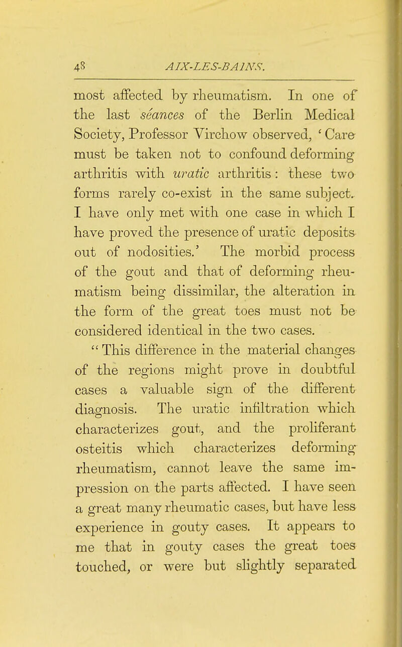 most affected by rheumatism. In one of the last seances of the Berlin Medical Society, Professor Virchow observed, ' Care must be taken not to confound deforming arthritis with uratic arthritis : these two forms rarely co-exist in the same subject. I have only met with one case in which I have proved the presence of uratic deposits out of nodosities.' The morbid process of the gout and that of deforming rheu- matism being dissimilar, the alteration in the f3rm of the great toes must not be considered identical in the two cases.  This difference in the material changes of the regions might prove in doubtful cases a valuable sign of the different diagnosis. The uratic infiltration which characterizes gout, and the proliferant osteitis which characterizes deforming rheumatism, cannot leave the same im- pression on the parts ajSected. I have seen a great many rheumatic cases, but have less experience in gouty cases. It appears to me that in gouty cases the great toes touched, or were but shghtly separated