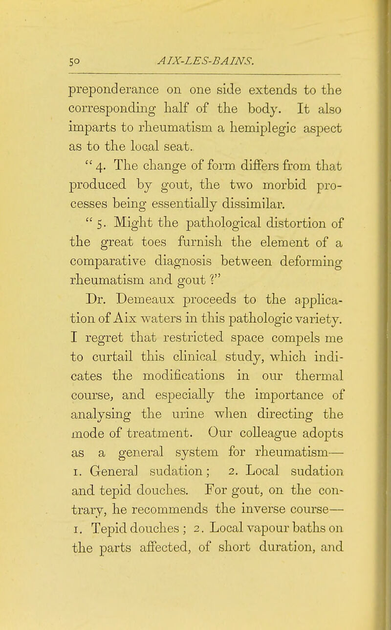 preponderance on one side extends to the corresponding half of the body. It also imparts to rheumatism a hemiplegic aspect as to the local seat.  4. The change of form differs from that produced by gout, the two morbid pro- cesses being essentially dissimilar. 5. Might the pathological distortion of the great toes furnish the element of a comparative diagnosis between deforming rheumatism and gout T Dr. Demeaux proceeds to the applica- tion of Aix waters in this pathologic variety. I regret that restricted space compels me to curtail this clinical study, which indi- cates the modifications in our thermal course^ and especially the importance of analysing the urine wlien directing the mode of treatment. Our colleague adopts as a general system for rheumatism— I. General sudation; 2. Local sudation and tepid douches. For gout, on the con- trary, he recommends the inverse course— I. Tepid douches ; 2. Local vapour baths on the parts affected, of short duration, and