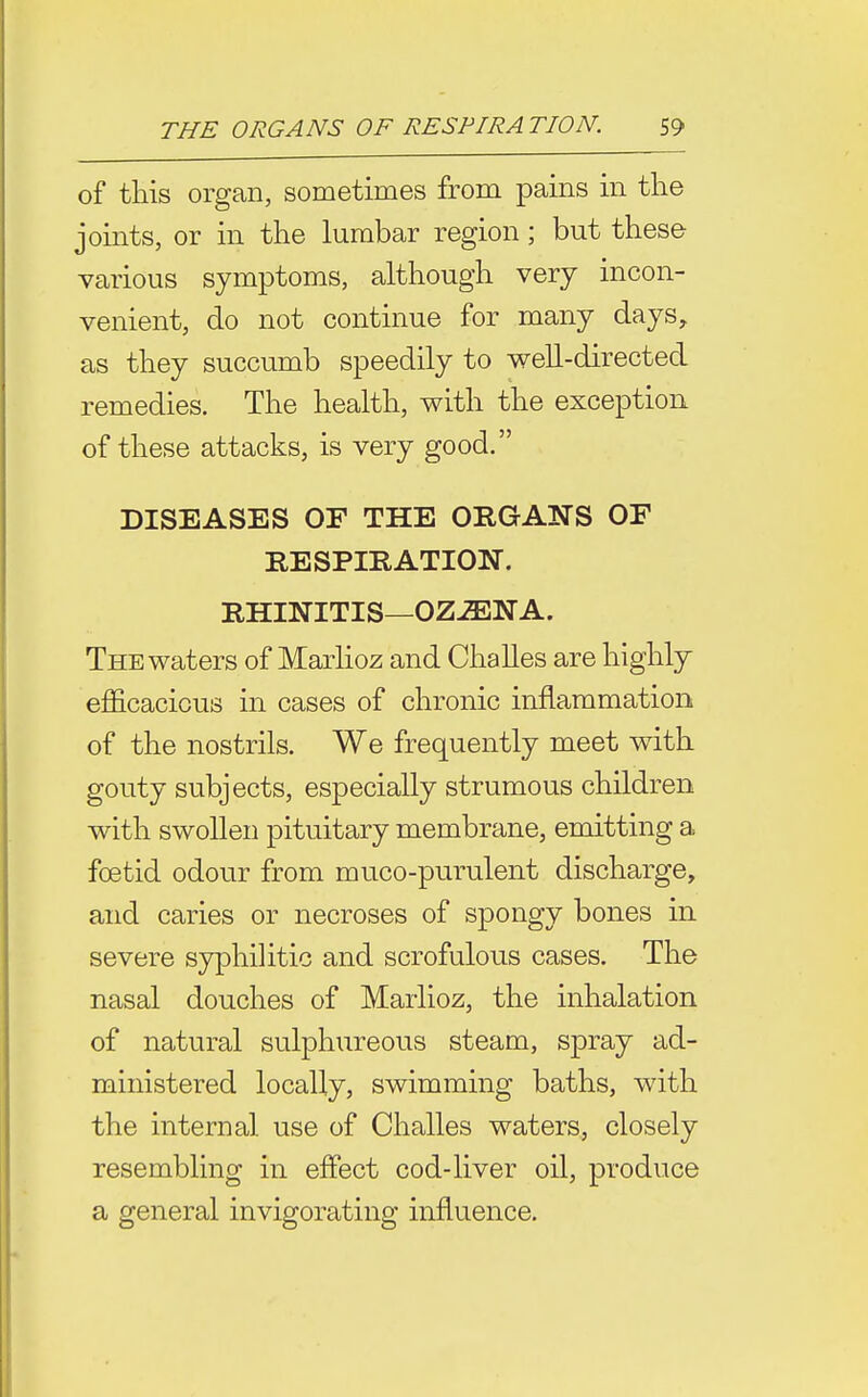 of this organ, sometimes from pains in the joints, or in the lumbar region; but these various symptoms, although very incon- venient, do not continue for many days, as they succumb speedily to well-directed remedies. The health, with the exception of these attacks, is very good. DISEASES OF THE ORGANS OF RESPIRATION. RHINITIS—OZ^NA. The waters of Marlioz and Challes are highly efficacious in cases of chronic inflammation of the nostrils. We frequently meet with gouty subjects, especially strumous children with swollen pituitary membrane, emitting a foetid odour from muco-purulent discharge, and caries or necroses of spongy bones in severe syphilitic and scrofulous cases. The nasal douches of Marlioz, the inhalation of natural sulphureous steam, spray ad- ministered locally, swimming baths, with the internal use of Challes waters, closely resembling in effect cod-liver oil, produce a general invigorating influence.