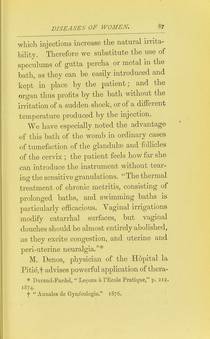 which, injections increase the natural irrita- bility. Therefore we substitute the use of speculums of gutta percha or metal in the bath, as they can be easUy introduced and kept in place by the patient; and the organ thus profits by the bath without the irritation of a sudden shock, or of a different temperature produced by the injection. We have especially noted the advantage of this bath of the womb in ordinary cases of tumefaction of the glandules and follicles of the cervix ; the patient feels how far she can introduce the instrument without tear- ing the sensitive granulations. '' The thermal treatment of chronic metritis, consisting of prolonged baths, and swimming baths is particularly efficacious. Vaginal irrigations modify catarrhal surfaces, but vaginal douches should be almost entirely abolished, as they excite congestion, and uterine and peri-uterine neuralgia.* M. Denos, physician of the Hopital la Pitid,t advises powerful application of thera- * Durand-Fardel,  Le9ons a. I'Ecole Pratique, p- 212. 1874. t  Annales de Gynccologie. 1876.