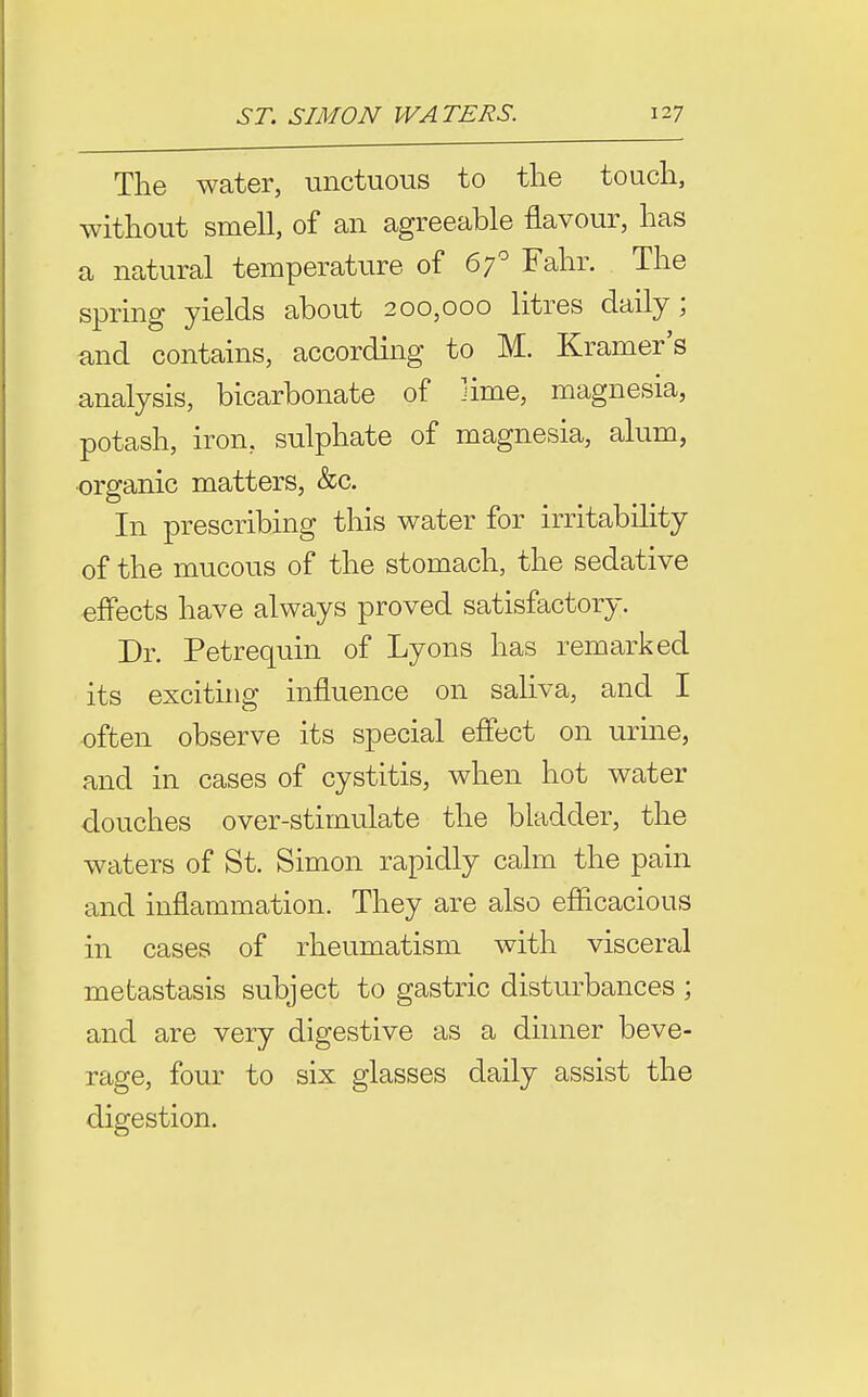 The water, unctuous to the touch, without smell, of an agreeable flavour, has a natural temperature of 67 Fahr. The spring yields about 200,000 litres daily; and contains, according to M. Kramer's analysis, bicarbonate of lime, magnesia, potash, iron, sulphate of magnesia, alum, organic matters, &c. In prescribing this water for irritability of the mucous of the stomach, the sedative effects have always proved satisfactory. Dr. Petrequin of Lyons has remarked its exciting influence on saliva, and I •often observe its special effect on urine, and in cases of cystitis, when hot water douches over-stimulate the bladder, the waters of St. Simon rapidly calm the pain and inflammation. They are also efficacious in cases of rheumatism with visceral metastasis subject to gastric disturbances ; and are very digestive as a dinner beve- rage, four to six glasses daily assist the digestion.