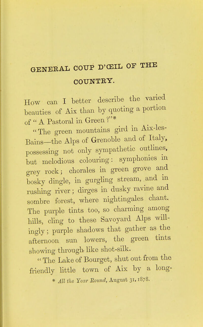 GENERAL COUP D'CEIL OF THE COUNTRY. How can I better describe the varied beauties of Aix than by quoting a portion of  A Pastoral in Green r'*  The green mountains gird in Aix-les- Bains—the Alps of Grenoble and of Italy, possessing not only sympathetic outlines, but melodious colouring: symphonies m grey rock; chorales in green grove and bosky dingle, in gurgling stream, and in rushing river; dirges in dusky ravine and sombre forest, where nightingales chant. The purple tints too, so charming among hills, cling to these Savoyard Alps wHl- ingly; purple shadows that gather as the afternoon sun lowers, the green tints showing through- like shot-silk.  The Lake of Bourget, shut out from the friendly little town of Aix by a long- * All the Year Bound, August 31,1878.