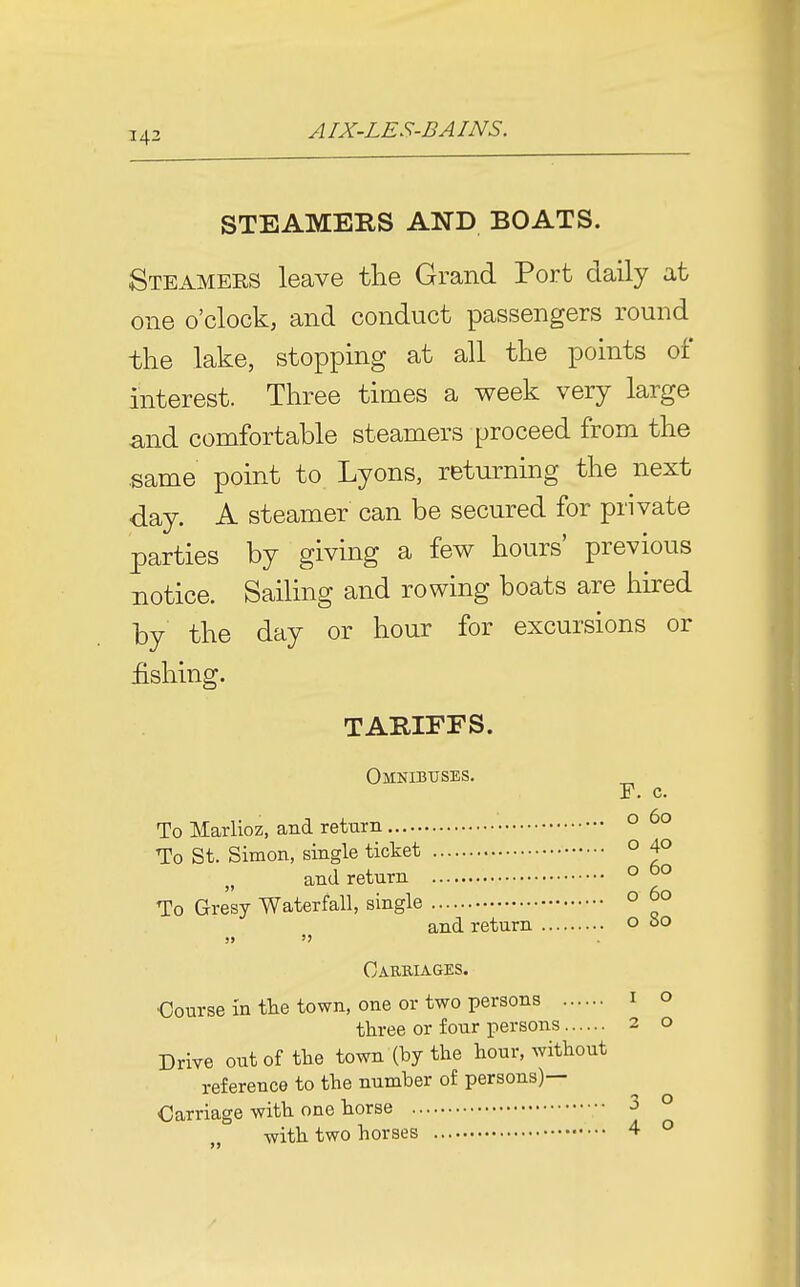 STEAMEBS AND BOATS. Steamers leave the Grand Port daily at one o'clock, and conduct passengers round the lake, stopping at all the points of interest. Three times a week very large and comfortable steamers proceed from the same point to Lyons, returning the next day. A steamer can be secured for private parties by giving a few hours' previous notice. Sailing and rowing boats are hired by the day or hour for excursions or fishing. TABIFFS. Omnibttses. _ F. c. To Marlioz, and return ° ^° To St. Simon, single ticket ° 4° and return o ^° To Gresy Waterfall, single ° ^° and return o So Cab-biages. Course in the town, one or two persons i o three or four persons 2 o Drive out of the town (by the hour, without reference to the number of persons)— Carriage with one horse 3 o with two horses 4 o