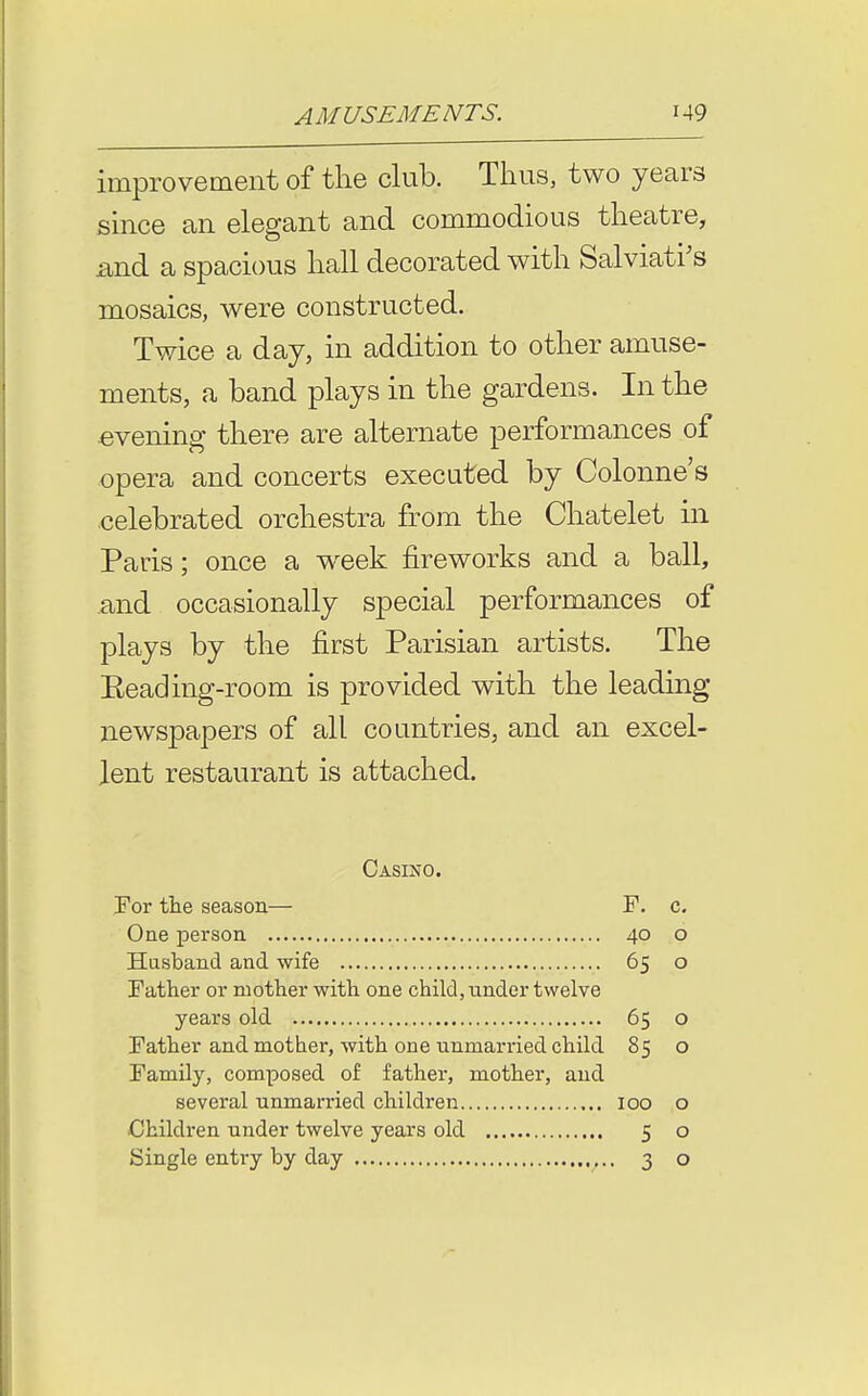 improvement of the club. Thus, two years since an elegant and commodious theatre, •mA a spacious hall decorated with Salviati's mosaics, were constructed. Twice a day, in addition to other amuse- ments, a band plays in the gardens. In the evening there are alternate performances of opera and concerts executed by Colonne's celebrated orchestra from the Chatelet in Paris; once a week fireworks and a ball, and occasionally special performances of plays by the first Parisian artists. The Eeading-room is provided with the leading newspapers of all countries, and an excel- lent restaurant is attached. Casino. For tte season— F. c. One person 40 o Hasband and wife 65 o Father or mother witli one child, under twelve years old 65 o Father and mother, with one unmarried child 85 o Family, composed of father, mother, and several unmarried children 100 o Children under twelve years old 5 o Single entry by day ,.. 30