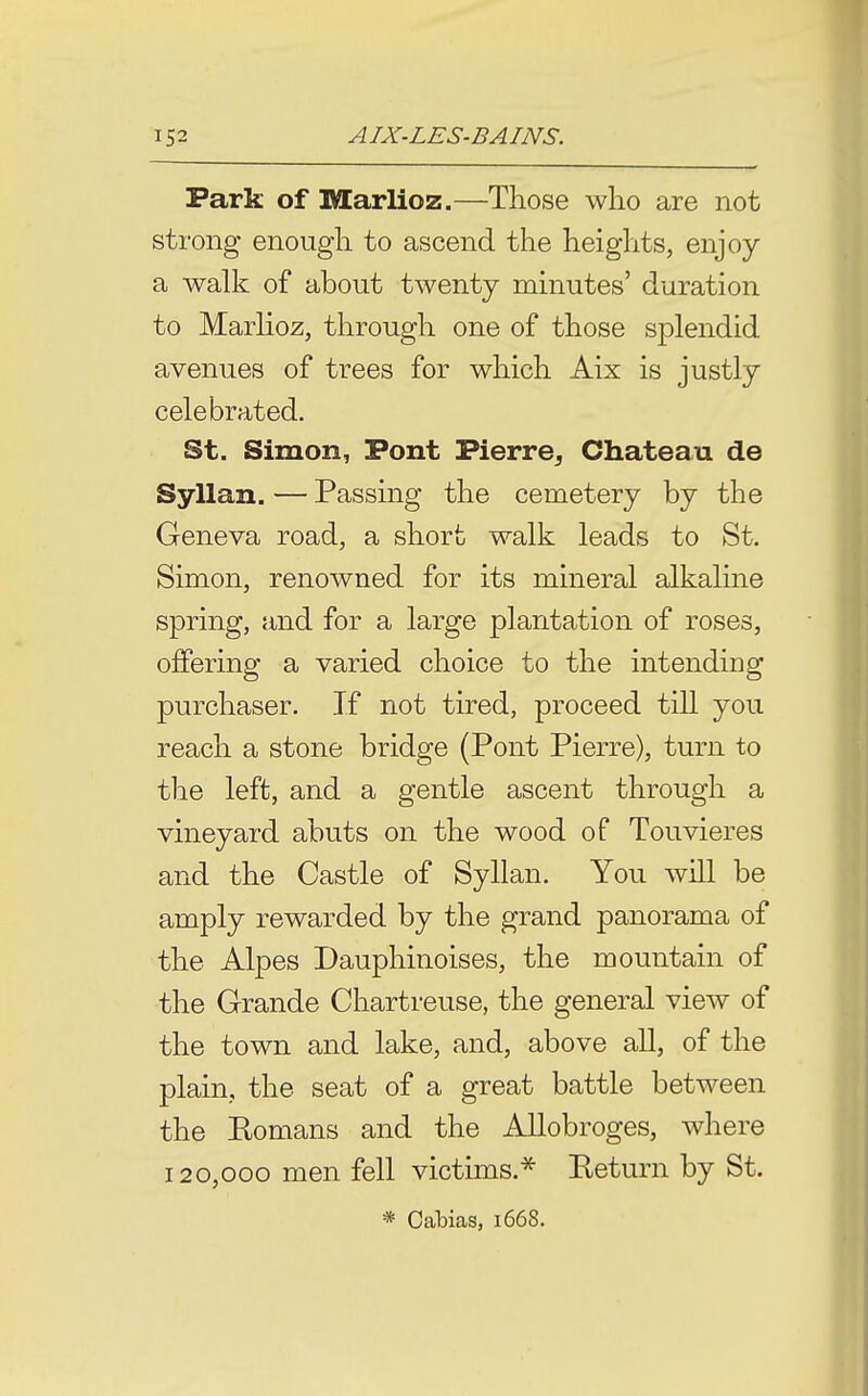 Park of Marlioz.—Those who are not strong enough to ascend the heights, enjoy a walk of about twenty mmutes' duration to Marhoz, through one of those splendid avenues of trees for which Aix is justly celebrated. St. Simon, Pont Pierre, Chateau de Syllan. — Passing the cemetery by the Geneva road, a short walk leads to St. Simon, renowned for its mineral alkaline spring, and for a large plantation of roses, ojffering a varied choice to the intending purchaser. If not tired, proceed till you reach a stone bridge (Pont Pierre), turn to the left, and a gentle ascent through a vineyard abuts on the wood of Touvieres and the Castle of Syllan. You will be amply rewarded by the grand panorama of the Alpes Dauphinoises, the mountain of the Grande Chartreuse, the general view of the town and lake, and, above all, of the plain, the seat of a great battle between the Eomans and the Allobroges, where 120,000 men fell victims.^ Eeturn by St. * Cabias, 1668.