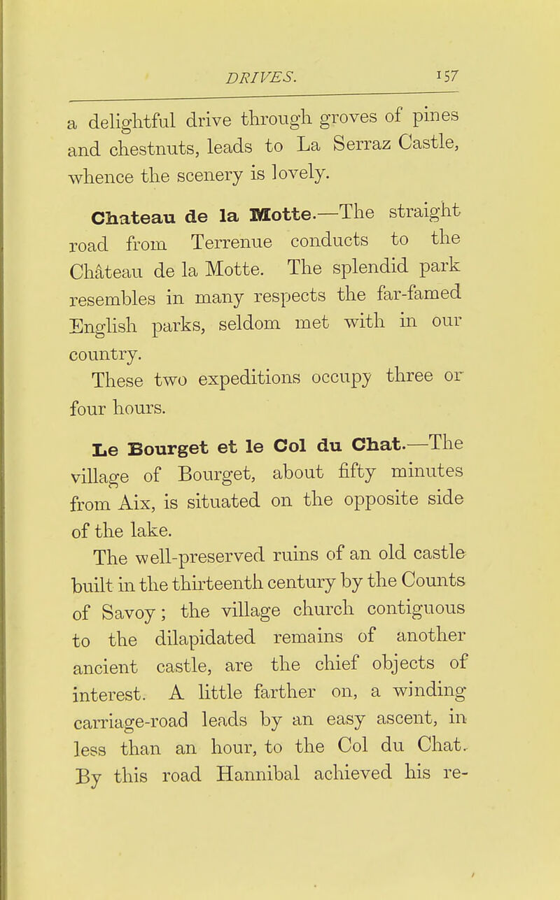 a delightful drive through groves of pines and chestnuts, leads to La Serraz Castle, whence the scenery is lovely. Chateau de la Motte.—The straight road from Terrenue conducts to the Chateau de la Motte. The splendid park resembles in many respects the far-famed English parks, seldom met with m our country. These two expeditions occupy three or four hours. Le Bourget et le Col du Chat.—The village of Bourget, about fifty minutes from Aix, is situated on the opposite side of the lake. The well-preserved ruins of an old castle built in the thk^teenth century by the Counts of Savoy; the village church contiguous to the dilapidated remains of another ancient castle, are the chief objects of interest. A little farther on, a winding carriage-road leads by an easy ascent, in less than an hour, to the Col du Chat. By this road Hannibal achieved his re-