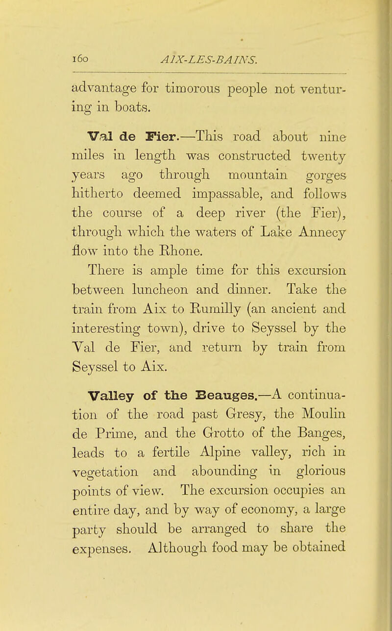 advantage for timorous people not ventur- ing in boats. Val de Pier.—This road about nine miles in lengtb v^T-as constructed twenty years ago through mountain gorges hitherto deemed impassable, and follows the course of a deep river (the Fier), through which the waters of Lake Annecy flow into the Rhone. There is ample time for this excursion between luncheon and dinner. Take the train from Aix to Kumilly (an ancient and interesting town), drive to Seyssel by the Val de Fier, and return by train from Seyssel to Aix. Valley of the Beauges.—A continua- tion of the road past Gresy, the Moulin de Prime, and the Grotto of the Banges, leads to a fertile Alpine valley, rich in vegetation and abounding in glorious points of view. The excursion occupies an entire day, and by way of economy, a large party should be arranged to share the expenses. Although food may be obtained