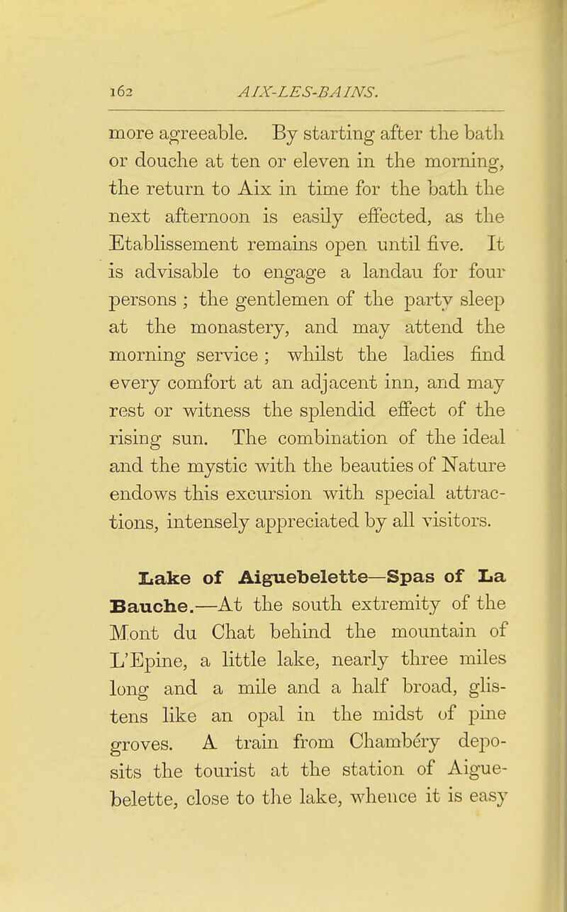 more agreeable. By starting after the bath or douche at ten or eleven in the morning, the return to Aix in time for the bath the next afternoon is easily effected, as the Etablissement remains open until five. It is advisable to engage a landau for four persons ; the gentlemen of the party sleep at the monastery, and may attend the morning service; whilst the ladies find every comfort at an adjacent inn, and may rest or witness the splendid efiect of the rising sun. The combination of the ideal and the mystic with the beauties of Nature endows this excursion with special attrac- tions, intensely appreciated by all visitors. Iiake of Aiguebelette—Spas of La Bauche.—At the south extremity of the Mont du Chat behind the mountain of L'Epine, a little lake, nearly three miles long and a mile and a half broad, glis- tens like an opal in the midst of pine groves. A train from Chambery depo- sits the tourist at the station of Aigue- belette, close to the lake, whence it is easy