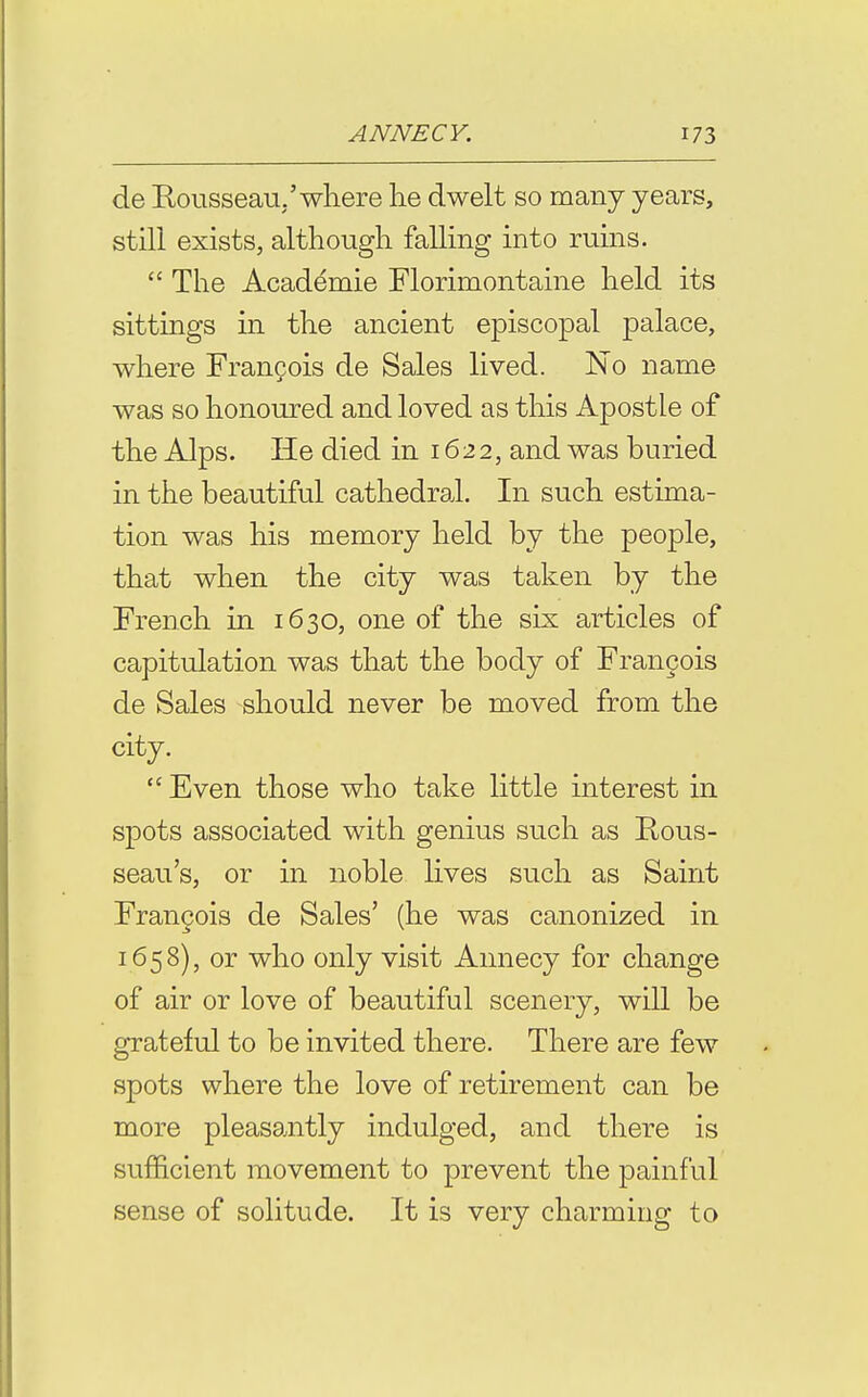 de Eousseau,'where he dwelt so many years, still exists, although falling into ruins.  The Academie Florimontaine held its sittings in the ancient episcopal palace, where Francois de Sales lived. No name was so honoured and loved as this Apostle of the Alps. He died in 1622, and was buried in the beautiful cathedral. In such estima- tion was his memory held by the people, that when the city was taken by the French in 1630, one of the six articles of capitulation was that the body of Frangois de Sales should never be moved from the city.  Even those who take little interest in spots associated with genius such as Rous- seau's, or in noble lives such as Saint Fran§ois de Sales' (he was canonized in 1658), or who only visit Annecy for change of air or love of beautiful scenery, will be grateful to be invited there. There are few spots where the love of retirement can be more pleasantly indulged, and there is sufficient movement to prevent the painful sense of solitude. It is very charming to