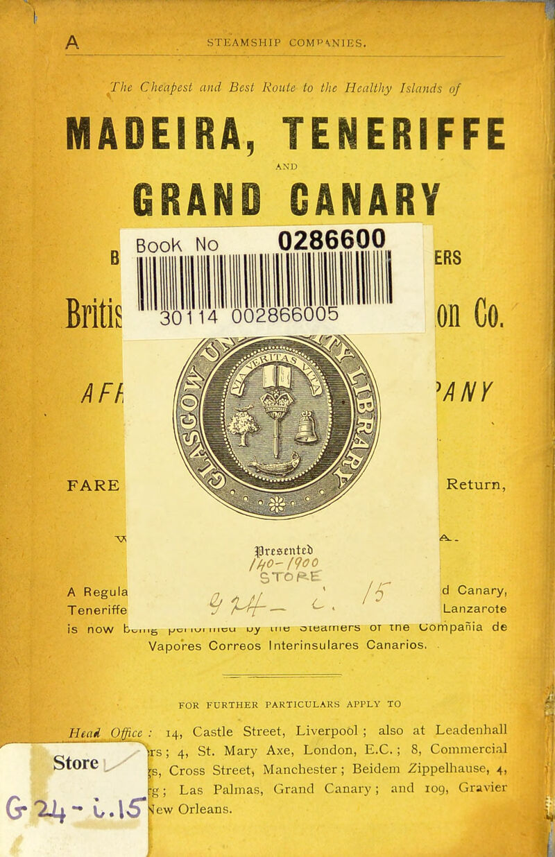 A STEAMSHIP COMP\NIES. The Cheapest and Best Route to the Healthy Islands of MADEIRA, TENERIFFE AND GRAND CANARY B BooK No 0286600 BritlS 30114 002866005 AFh FARE A Regula Teneriffe fresenteii stop.e: ERS on Co. ANY Return, d Canary, Lanzarote is now b^nig i^ci mi incu uy uib oiearners ot xne uompania de Vapo'res Correos Interinsulares Canarios. FOR FURTHER PARTICULARS APPLY TO Head Office : 14, Castle Street, Liverpool ; also at Leadenhall ts; 4, St. Mary Axe, London, E.C.; 8, Commercial Store ts, Cross Street, Manchester; Beidem Zippelhause, 4, •g; Las Palmas, Grand Canary; and 109, Gravier tfew Orleans.