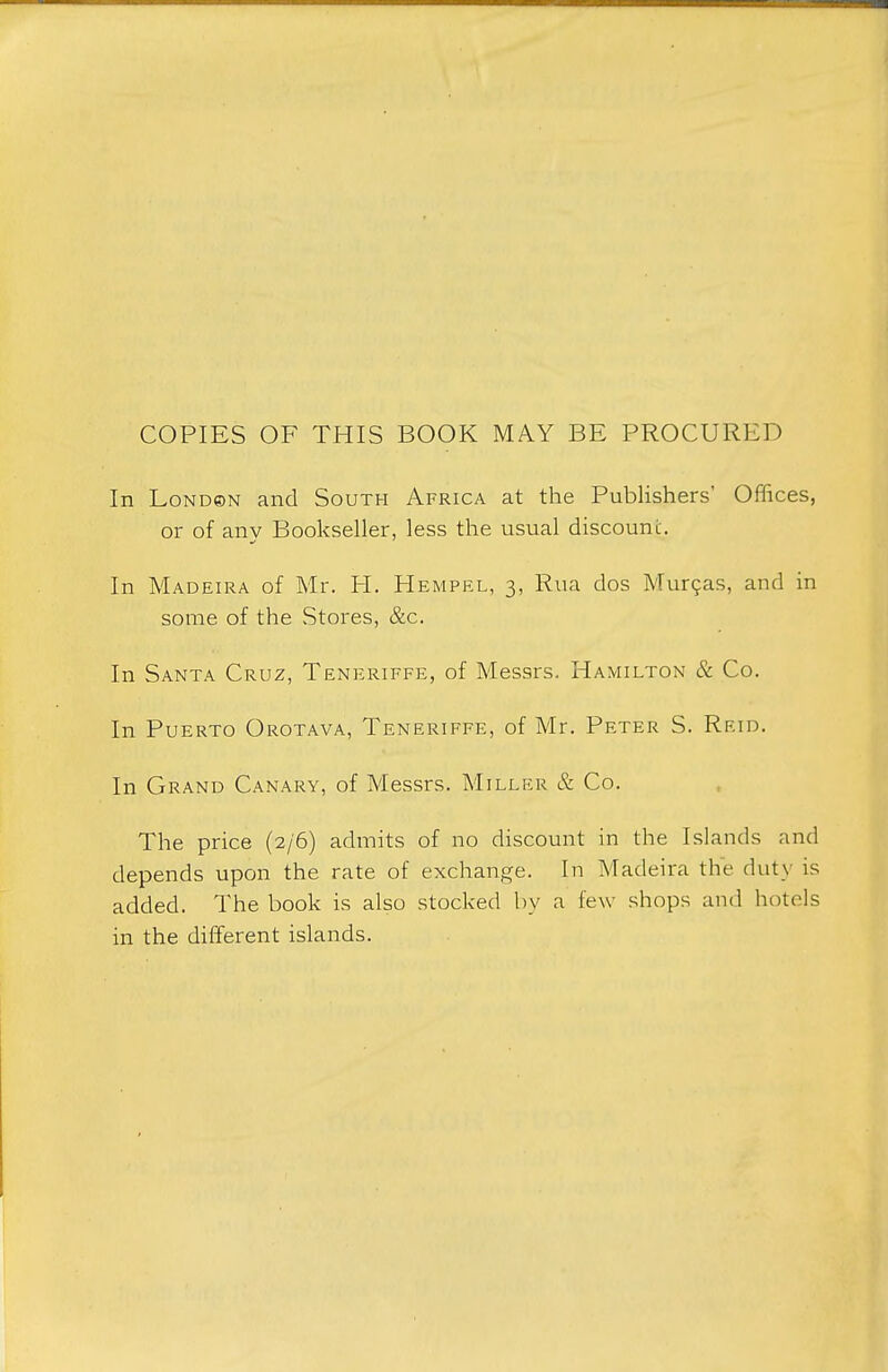 COPIES OF THIS BOOK MAY BE PROCURED In London and South Africa at the Publishers' Offices, or of any Bookseller, less the usual discount. In Madeira of Mr. H. Hemprl, 3, Rua dos Murcas, and in some of the Stores, &c. In Santa Cruz, Teneriffe, of Messrs. Hamilton & Co. In Puerto Orotava, Teneriffe, of Mr. Peter S. Reid. In Grand Canary, of Messrs. Miller & Co. The price (2/6) admits of no discount in the Islands and depends upon the rate of exchange. In Madeira the duty is added. The book is also stocked by a few shops and hotels in the different islands.