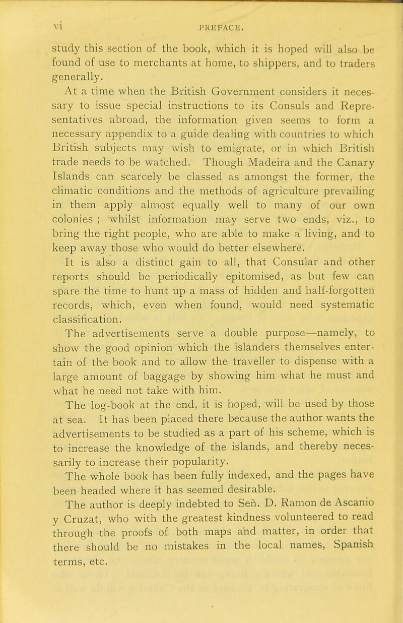 I'KKFACE. study this section of the book, which it is hoped will also be found of use to merchants at home, to shippers, and to traders generally. At a time when the British Government considers it neces- sary to issue special instructions to its Consuls and Repre- sentatives abroad, the information given seems to form a necessary appendix to a guide dealing with countries to which British subjects may wish to emigrate, or in which British trade needs to be watched. Though Madeira and the Canary Islands can scarcely be classed as amongst the former, the climatic conditions and the methods of agriculture prevailing in them apply almost equally well to many of our own colonies ; whilst information may serve two ends, viz., to bring the right people, who are able to make a living, and to keep away those who would do better elsewhere. It is also a distinct gain to all, that Consular and other reports should be periodically epitomised, as but few can spare the time to hunt up a mass of hidden and half-forgotten records, which, even when found, would need systematic classification. The advertisements serve a double purpose—namely, to show the good opinion which the islanders themselves enter- tain of the book and to allow the traveller to dispense with a large amount of baggage by showing him what he must and what he need not take with him. The log-book at the end, it is hoped, will be used by those at sea. It has been placed there because the author wants the advertisements to be studied as a part of his scheme, which is to increase the knowledge of the islands, and thereby neces- sarily to increase their popularity. The whole book has been fully indexed, and the pages have been headed where it has seemed desirable. The author is deeply indebted to Sen. D. Ramon de Ascanio y Cruzat, who with the greatest kindness volunteered to read through the proofs of both maps and matter, in order that there should be no mistakes in the local names, Spanish terms, etc.