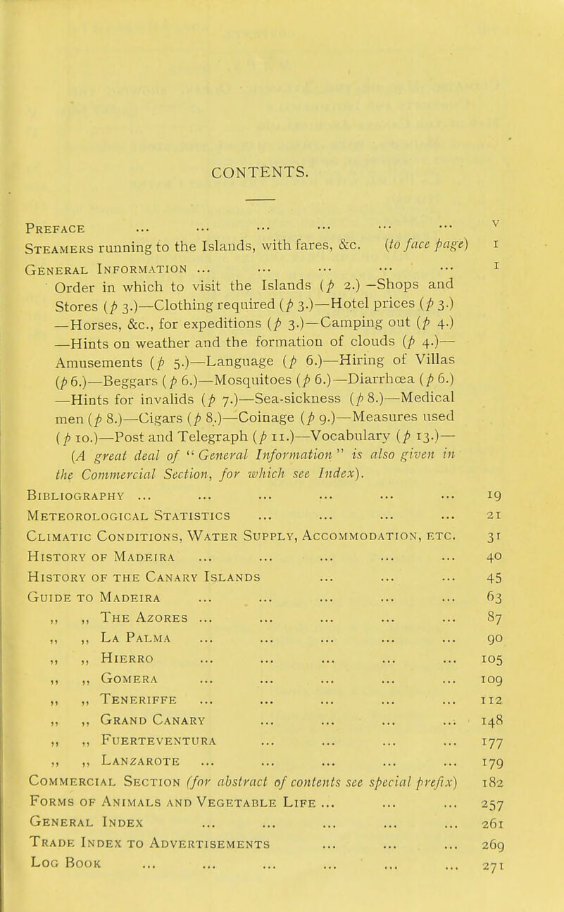 CONTENTS. Preface Steamers running to the Islands, with fares, &c. {to face page) i General Information ... ... ••• ••• ••• 1 Order in which to visit the Islands (p 2.) -Shops and Stores (/> 3.)—Clothing required {p 3.)—Hotel prices {p 3.) —Horses, &c, for expeditions {p 3.) —Camping out {p 4.) —Hints on weather and the formation of clouds {p 4.)— Amusements {p 5.)—Language (p 6.)—Hiring of Villas 6.)—Beggars {p 6.)—Mosquitoes {p 6.)—Diarrhoea {p 6.) —Hints for invalids {p 7.)—Sea-sickness (p 8.)—Medical men {p 8.)—Cigars {p 8.)—Coinage {p 9.)—Measures used (p 10.)—Post and Telegraph {p n.)—Vocabulary {p 13.)— {A great deal of  General Information  is also given in the Commercial Section, for which see Index). Bibliography ... ... ... ... ... ... 19 Meteorological Statistics ... ... ... ... 21 Climatic Conditions, Water Supply, Accommodation, etc 31 History of Madeira ... ... ... ... ... 40 History of the Canary Islands ... ... ... 45 Guide to Madeira ... ... ... ... ... 63 ,, ,, The Azores ... ... ... ... ... 87 ,, ,, La Palma ... ... ... ... ... 90 ,, ,, Hierro ... ... ... ... ... 105 ,, ,, Gomera ... ... ... ... ... 109 ,, ,, Teneriffe ... ... ... ... ... 112 ,, ,, Grand Canary ... ... ... ..; 148 ,, ,, Fuerteventura ... ... ... ... 177 ,, ,, Lanzarote ... ... ... ... ... 179 Commercial Section (for abstract of contents see special prefix) 182 Forms of Animals and Vegetable Life ... ... ... 257 General Index ... ... ... ... ... 261 Trade Index to Advertisements ... ... ... 269 Log Book ... ... ... ... ... ... 271