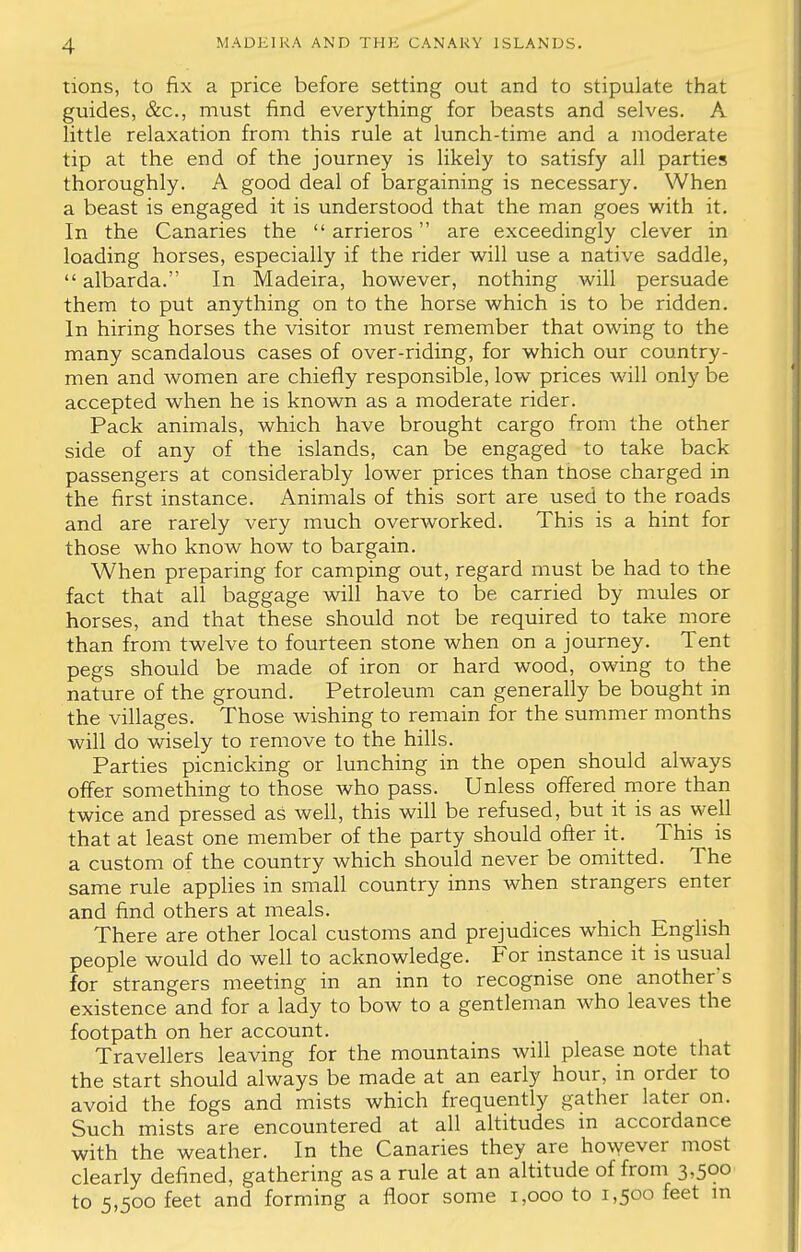 tions, to fix a price before setting out and to stipulate that guides, &c, must find everything for beasts and selves. A little relaxation from this rule at lunch-time and a moderate tip at the end of the journey is likely to satisfy all parties thoroughly. A good deal of bargaining is necessary. When a beast is engaged it is understood that the man goes with it. In the Canaries the  arrieros are exceedingly clever in loading horses, especially if the rider will use a native saddle,  albarda. In Madeira, however, nothing will persuade them to put anything on to the horse which is to be ridden. In hiring horses the visitor must remember that owing to the many scandalous cases of over-riding, for which our country- men and women are chiefly responsible, low prices will only be accepted when he is known as a moderate rider. Pack animals, which have brought cargo from the other side of any of the islands, can be engaged to take back passengers at considerably lower prices than tnose charged in the first instance. Animals of this sort are used to the roads and are rarely very much overworked. This is a hint for those who know how to bargain. When preparing for camping out, regard must be had to the fact that all baggage will have to be carried by mules or horses, and that these should not be required to take more than from twelve to fourteen stone when on a journey. Tent pegs should be made of iron or hard wood, owing to the nature of the ground. Petroleum can generally be bought in the villages. Those wishing to remain for the summer months will do wisely to remove to the hills. Parties picnicking or lunching in the open should always offer something to those who pass. Unless offered more than twice and pressed as well, this will be refused, but it is as well that at least one member of the party should offer it. This is a custom of the country which should never be omitted. The same rule applies in small country inns Avhen strangers enter and find others at meals. There are other local customs and prejudices which English people would do well to acknowledge. For instance it is usual for strangers meeting in an inn to recognise one another's existence and for a lady to bow to a gentleman who leaves the footpath on her account. Travellers leaving for the mountains will please note that the start should always be made at an early hour, in order to avoid the fogs and mists which frequently gather later on. Such mists are encountered at all altitudes in accordance with the weather. In the Canaries they are however most clearly defined, gathering as a rule at an altitude of from 3,500 to 5,500 feet and forming a floor some 1,000 to 1,500 feet m