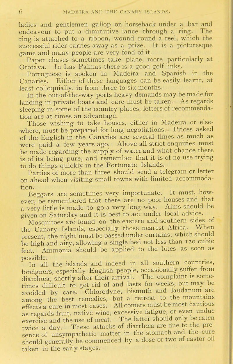 ladies and gentlemen gallop on horseback under a bar and endeavour to put a diminutive lance through a ring. The ring is attached to a ribbon, wound round a reel, which the successful rider carries away as a prize. It is a picturesque game and many people are very fond of it. Paper chases sometimes take place, more particularly at Orotava. In Las Palmas there is a good golf links. Portuguese is spoken in Madeira and Spanish in the Canaries. Either of these languages can be easily learnt, at least colloquially, in from three to six months. In the out-of-the-way ports heavy demands may be made for landing in private boats and care must be taken. As regards sleeping in some of the country places, letters of recommenda- tion are at times an advantage. Those wishing to take houses, either in Madeira or else- where, must be prepared for long negotiations. Prices asked of the English in the Canaries are several times as much as were paid a few years ago. Above all strict enquiries must be made regarding the supply of water and what chance there is of its being pure, and remember that it is of no use trying to do things quickly in the Fortunate Islands. Parties of more than three should send a telegram or letter on ahead when visiting small towns with limited accommoda- tion. Beggars are sometimes very importunate. It must, how- ever, be remembered that there are no poor houses and that a very little is made to go a very long way. Alms should be given on Saturday and it is best to act under local advice. Mosquitoes are found on the eastern and southern sides of the Canary Islands, especially those nearest Africa. When present, the night must be passed under curtains, which should be high and airy, allowing a single bed not less than 120 cubic feet. Ammonia should be applied to the bites as soon as possible. In all the islands and indeed in all southern countries, foreigners, especially English people, occasionally suffer from diarrhoea, shortly after their arrival. The complaint is some- times difficult to get rid of and lasts for weeks, but may be avoided by care. Chlorodyne, bismuth and laudanum are among the best remedies, but a retreat to the mountains effects a cure in most cases. All comers must be most cautious as regards fruit, native wine, excessive fatigue, or even undue exercise and the use of meat. The latter should only be eaten twice a day. These attacks of diarrhoea are due to the pre- sence of unsympathetic matter in the stomach and the cure should generally be commenced by a dose or two of castor oil taken in the early stages.