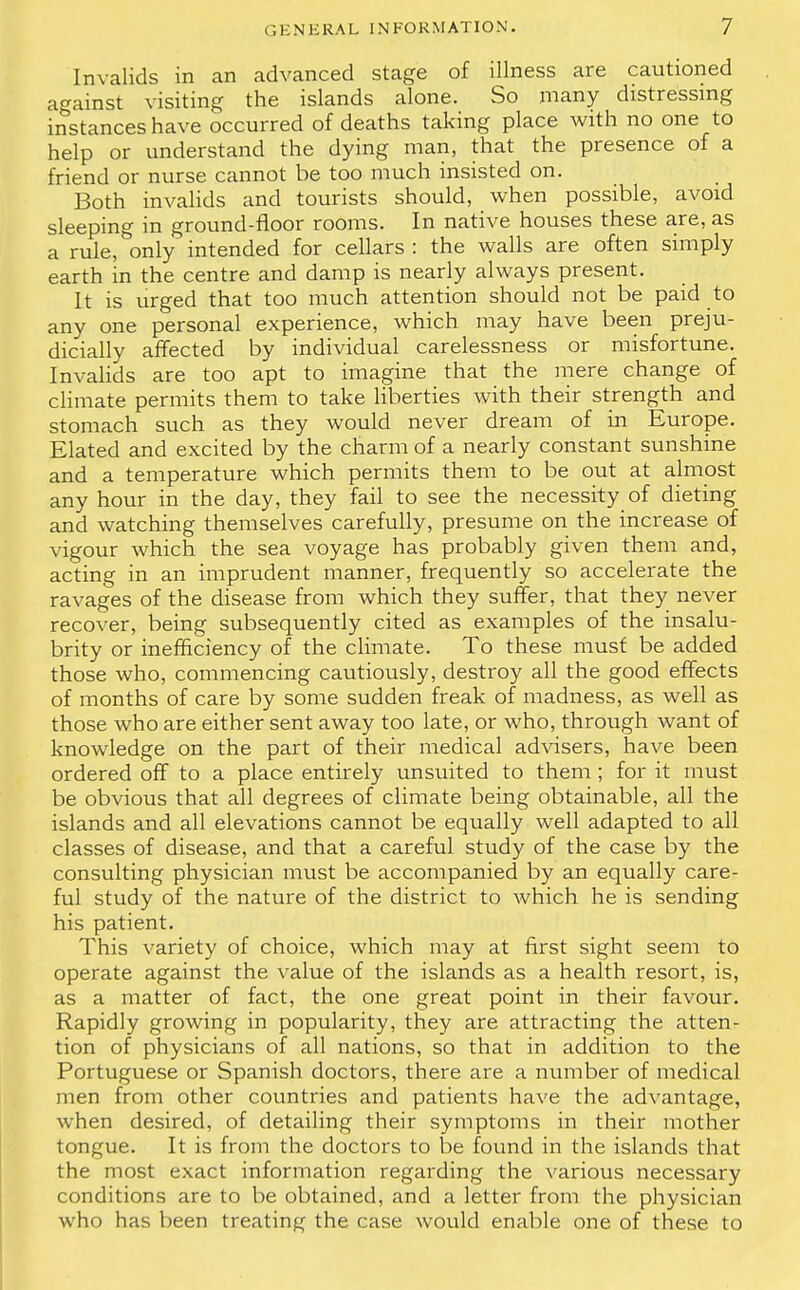 Invalids in an advanced stage of illness are cautioned against visiting the islands alone. So many distressing instances have occurred of deaths taking place with no one to help or understand the dying man, that the presence of a friend or nurse cannot be too much insisted on. Both invalids and tourists should, when possible, avoid sleeping in ground-floor rooms. In native houses these are, as a rule, only intended for cellars : the walls are often simply earth in the centre and damp is nearly always present. It is urged that too much attention should not be paid to any one personal experience, which may have been preju- dicially affected by individual carelessness or misfortune. Invalids are too apt to imagine that the mere change of climate permits them to take liberties with their strength and stomach such as they would never dream of in Europe. Elated and excited by the charm of a nearly constant sunshine and a temperature which permits them to be out at almost any hour in the day, they fail to see the necessity of dieting and watching themselves carefully, presume on the increase of vigour which the sea voyage has probably given them and, acting in an imprudent manner, frequently so accelerate the ravages of the disease from which they suffer, that they never recover, being subsequently cited as examples of the insalu- brity or inefficiency of the climate. To these must be added those who, commencing cautiously, destroy all the good effects of months of care by some sudden freak of madness, as well as those who are either sent away too late, or who, through want of knowledge on the part of their medical advisers, have been ordered off to a place entirely unsuited to them ; for it must be obvious that all degrees of climate being obtainable, all the islands and all elevations cannot be equally well adapted to all classes of disease, and that a careful study of the case by the consulting physician must be accompanied by an equally care- ful study of the nature of the district to which he is sending his patient. This variety of choice, which may at first sight seem to operate against the value of the islands as a health resort, is, as a matter of fact, the one great point in their favour. Rapidly growing in popularity, they are attracting the atten- tion of physicians of all nations, so that in addition to the Portuguese or Spanish doctors, there are a number of medical men from other countries and patients have the advantage, when desired, of detailing their symptoms in their mother tongue. It is from the doctors to be found in the islands that the most exact information regarding the various necessary conditions are to be obtained, and a letter from the physician who has been treating the case would enable one of these to