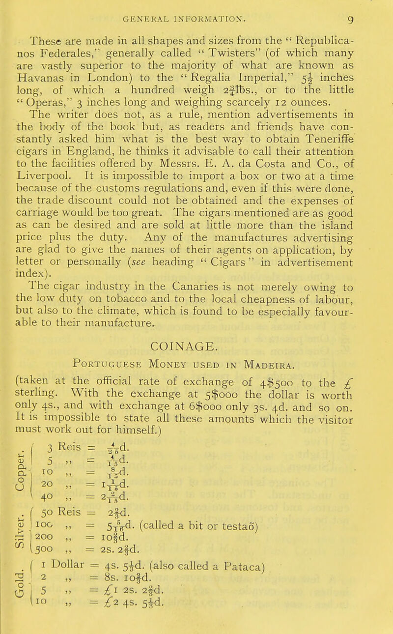 These are made in all shapes and sizes from the  Republica- nos Federates, generally called  Twisters (of which many are vastly superior to the majority of what are known as Havanas in London) to the  Regalia Imperial, 5^ inches long, of which a hundred weigh 2-JIbs., or to the little  Operas, 3 inches long and weighing scarcely 12 ounces. The writer does not, as a rule, mention advertisements in the body of the book but, as readers and friends have con- stantly asked him what is the best way to obtain Teneriffe cigars in England, he thinks it advisable to call their attention to the facilities offered by Messrs. E. A. da Costa and Co., of Liverpool. It is impossible to import a box or two at a time because of the customs regulations and, even if this were done, the trade discount could not be obtained and the expenses of carriage would be too great. The cigars mentioned are as good as can be desired and are sold at little more than the island price plus the duty. Any of the manufactures advertising are glad to give the names of their agents on application, by letter or personally {see heading  Cigars  in advertisement index). The cigar industry in the Canaries is not merely owing to the low duty on tobacco and to the local cheapness of labour, but also to the climate, which is found to be especially favour- able to their manufacture. COINAGE. Portuguese Money used in Madeira. (taken at the official rate of exchange of 4^500 to the £ sterling. With the exchange at 5$000 the dollar is worth only 4s., and with exchange at 6$ooo only 3s. 4d. and so on. It is impossible to state all these amounts which the visitor must work out for himself.) • f 3 Reis = ^d. |l 5 = Ad. a, 10 ,, = J^d o CJ 20 „ = zT\d. 40 „ = 2yvd. 50 Reis = 2fd. 100 „ = (called a bit or testao) ~ 1200 ,, = rofd. W (500 „ = 2S. 2fd. m I 1 Dollar = 4s. 5^d. (also called a Pataca) 2 2 „ = 8s. iofd. O j 5 » = £1 2S. 2fd. 10 „ = £2 4s. 5^d.