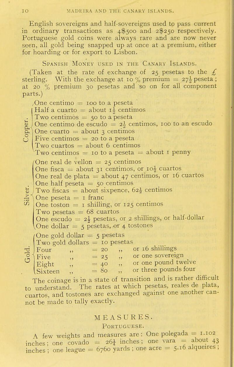 tu O O V English sovereigns and half-sovereigns used to pass current in ordinary transactions as 4$5oo and 2^250 respectively. Portuguese gold coins were always rare and are now never seen, all gold being snapped up at once at a premium, either for hoarding or for export to Lisbon. Spanish Money used in the Canary Islands. (Taken at the rate of exchange of 25 pesetas to the £ sterling. With the exchange at 10 % premium = 27^ peseta ; at 20 % premium 30 pesetas and so on for all component parts.) /One centimo = 100 to a peseta Half a cuarto = about centimos Two centimos = 50 to a peseta One centimo de escudo = i\ centimos, 100 to an escudo One cuarto = about 3 centimos Five centimos = 20 to a peseta Two cuartos = about 6 centimos Two centimos = 10 to a peseta = about 1 penny /One real de vellon = 25 centimos One fisca = about 31 centimos, or 10^ cuartos One real de plata = about 47 centimos, or 16 cuartos One half peseta = 50 centimos v jTwo fiscas = about sixpence, 62^- centimos  One peseta = 1 franc One toston = 1 shilling, or 125 centimos Two pesetas = 68 cuartos One escudo = 2| pesetas, or 2 shillings, or half-dollar [One dollar = 5 pesetas, or 4 tostones One gold dollar = 5 pesetas Two gold dollars = 10 pesetas Four „ =20 „ or 16 shillings Five ,, =25 „ or one sovereign Eight ,, =40 ,, or one pound twelve .Sixteen ', =80 „ or three pounds four The coinage is in a state of transition and is rather difficult to understand. The rates at which pesetas, reales de plata, cuartos, and tostones are exchanged against one another can- not be made to tally exactly. MEASURES. Portuguese. \ few weights and measures are: One polegada = 1.102 inches; one covado - 26* inches; one vara = about 43 inches ; one league = 6760 yards ; one acre = 5.16 alqueires ; CO t3