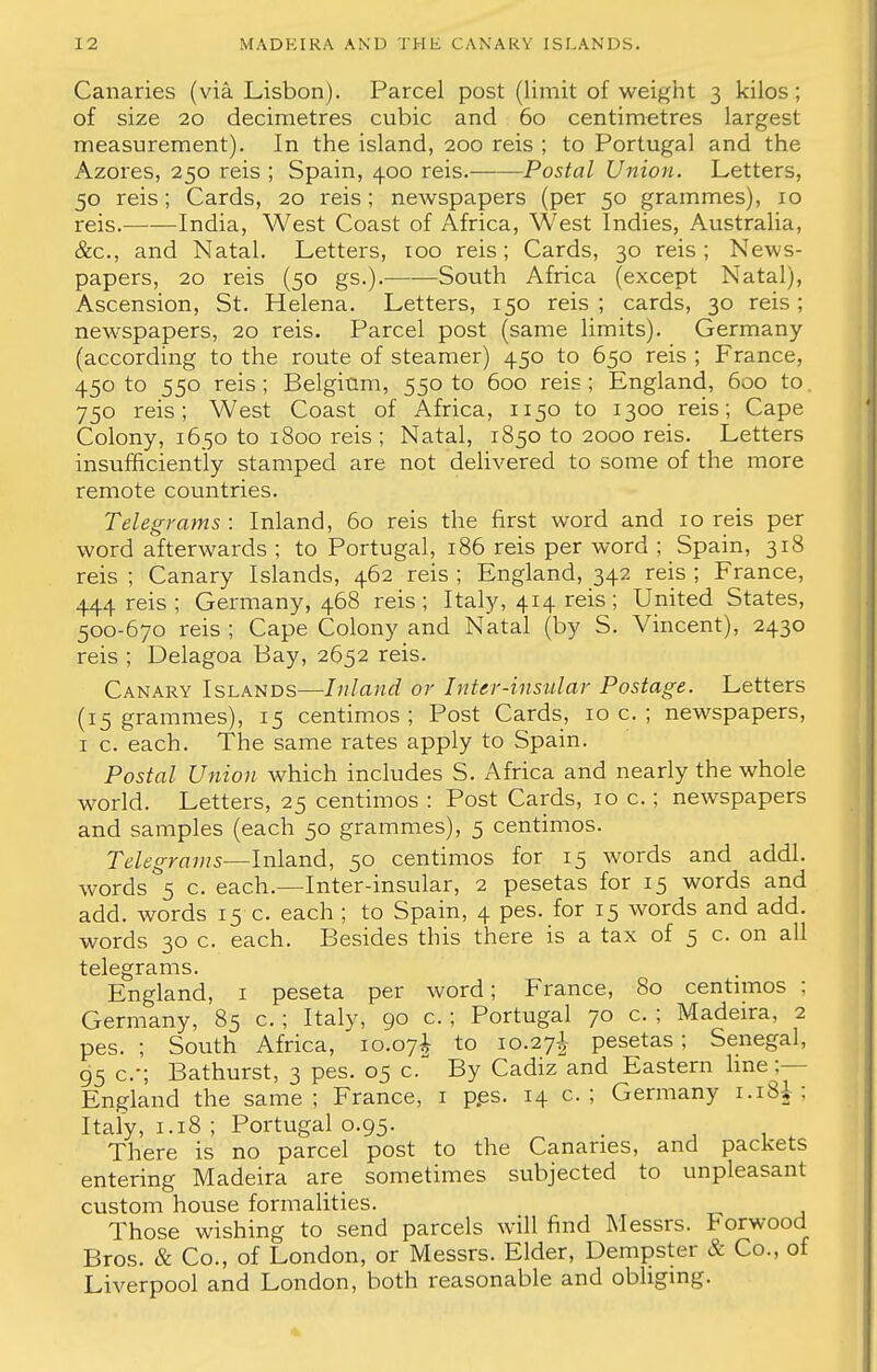 Canaries (via Lisbon). Parcel post (limit of weight 3 kilos; of size 20 decimetres cubic and 60 centimetres largest measurement). In the island, 200 reis ; to Portugal and the Azores, 250 reis ; Spain, 400 reis. Postal Union. Letters, 50 reis; Cards, 20 reis; newspapers (per 50 grammes), 10 reis. India, West Coast of Africa, West Indies, Australia, &c, and Natal. Letters, 100 reis; Cards, 30 reis ; News- papers, 20 reis (50 gs.). South Africa (except Natal), Ascension, St. Helena. Letters, 150 reis; cards, 30 reis; newspapers, 20 reis. Parcel post (same limits). Germany (according to the route of steamer) 450 to 650 reis ; France, 45° to 55° reis> Belgium, 550 to 600 reis; England, 600 to. 750 reis; West Coast of Africa, n50 to 1300 reis; Cape Colony, 1650 to 1800 reis; Natal, 1850 to 2000 reis. Letters insufficiently stamped are not delivered to some of the more remote countries. Telegrams: Inland, 60 reis the first word and 10 reis per word afterwards ; to Portugal, 186 reis per word ; Spain, 318 reis ; Canary Islands, 462 reis ; England, 342 reis ; France, 444 reis ; Germany, 468 reis; Italy, 414 reis; United States, 500-670 reis ; Cape Colony and Natal (by S. Vincent), 2430 reis ; Delagoa Bay, 2652 reis. Canary Islands—Inland or Inter-insular Postage. Letters (15 grammes), 15 centimos ; Post Cards, 10 c. ; newspapers, 1 c. each. The same rates apply to Spain. Postal Union which includes S. Africa and nearly the whole world. Letters, 25 centimos : Post Cards, 10 c.; newspapers and samples (each 50 grammes), 5 centimos. Telegrams—Inland, 50 centimos for 15 words and addl. words 5 c. each.—Inter-insular, 2 pesetas for 15 words and add. words 15 c. each ; to Spain, 4 pes. for 15 words and add. words 30 c. each. Besides this there is a tax of 5 c. on all telegrams. England, 1 peseta per word; France, 80 centimos ; Germany, 85 c. ; Italy, 90 c. ; Portugal 70 c. ; Madeira, 2 pes. ; South Africa, 10.07^ to 10.27I pesetas ; Senegal, 95 c; Bathurst, 3 pes. 05 c. By Cadiz and Eastern line ;— England the same; France, 1 pes. 14 p.; Germany 1.1SI : Italy, 1.18 ; Portugal 0.95. . There is no parcel post to the Canaries, and packets entering Madeira are sometimes subjected to unpleasant custom house formalities. Those wishing to send parcels will find Messrs. Norwood Bros. & Co., of London, or Messrs. Elder, Dempster & Co., of Liverpool and London, both reasonable and obliging.