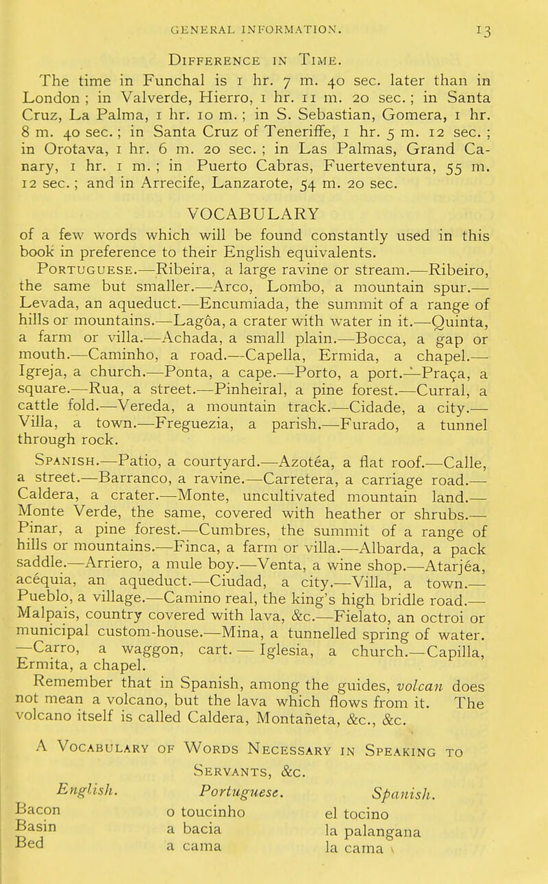 Difference in Time. The time in Funchal is i hr. 7 m. 40 sec. later than in London; in Valverde, Hierro, 1 hr. 11 m. 20 sec; in Santa Cruz, La Palma, 1 hr. 10 m.; in S. Sebastian, Gomera, 1 hr. 8 m. 40 sec.; in Santa Cruz of Teneriffe, 1 hr. 5 m. 12 sec. ; in Orotava, 1 hr. 6 m. 20 sec. ; in Las Palmas, Grand Ca- nary, 1 hr. 1 m. ; in Puerto Cabras, Fuerteventura, 55 m. 12 sec.; and in Arrecife, Lanzarote, 54 m. 20 sec. of a few words which will be found constantly used in this book in preference to their English equivalents. Portuguese.—Ribeira, a large ravine or stream.—Ribeiro, the same but smaller.—Arco, Lombo, a mountain spur.— Levada, an aqueduct.—Encumiada, the summit of a range of hills or mountains.—Lagoa, a crater with water in it.—Quinta, a farm or villa.—Achada, a small plain.—Bocca, a gap or mouth.—Caminho, a road.—Capella, Ermida, a chapel.— Igreja, a church.—Ponta, a cape.—Porto, a port.—Praca, a square.—Rua, a street.—Pinheiral, a pine forest.—Curral, a cattle fold.—Vereda, a mountain track.—Cidade, a city.— Villa, a town.—Freguezia, a parish.—Furado, a tunnel through rock. Spanish.—Patio, a courtyard.—Azotea, a fiat roof.—Calle, a street.—Barranco, a ravine.—Carretera, a carriage road.— Caldera, a crater.—Monte, uncultivated mountain land.— Monte Verde, the same, covered with heather or shrubs.— Pinar, a pine forest.—Cumbres, the summit of a range of hills or mountains.—Finca, a farm or villa.—Albarda, a pack saddle.—Arriero, a mule boy.—Venta, a wine shop.—Atarjea, acequia, an aqueduct.—Ciudad, a city.—Villa, a town. Pueblo, a village.—Camino real, the king's high bridle road.— Malpais, country covered with lava, &c.—Fielato, an octroi or municipal custom-house.—Mina, a tunnelled spring of water. —Carro, a waggon, cart. — Iglesia, a church.—Capilla, Ermita, a chapel. Remember that in Spanish, among the guides, volcan does not mean a volcano, but the lava which flows from it. The volcano itself is called Caldera, Montaneta, &c, &c. A Vocabulary of Words Necessary in Speaking to Servants, &c. English. Portuguese. Spanish. VOCABULARY Bacon Basin Bed o toucinho a bacia a cama el tocino la palangana la cama
