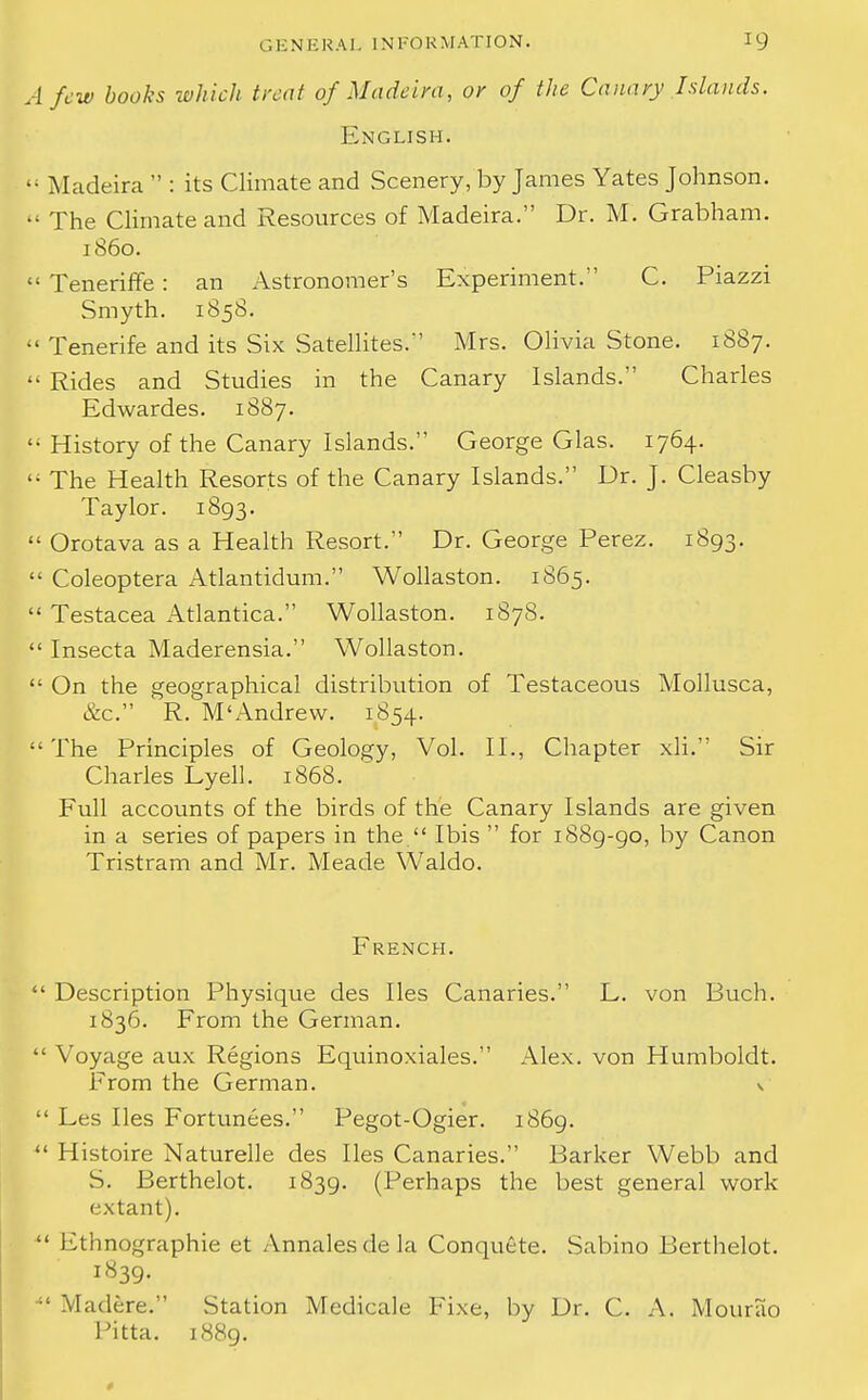 A few books which treat of Madeira, or of the Canary Islands. English.  Madeira  : its Climate and Scenery, by James Yates Johnson.  The Climate and Resources of Madeira. Dr. M. Grabham. i860.  Teneriffe : an Astronomer's Experiment. C. Piazzi Smyth. 185S.  Tenerife and its Six Satellites. Mrs. Olivia Stone. 1887.  Rides and Studies in the Canary Islands. Charles Edwardes. 1887.  History of the Canary Islands. George Glas. 1764. li The Health Resorts of the Canary Islands. Dr. J. Cleasby Taylor. 1893.  Orotava as a Health Resort. Dr. George Perez. 1893.  Coleoptera Atlantidum. Wollaston. 1865.  Testacea Atlantica. Wollaston. 1878.  Insecta Maderensia. Wollaston.  On the geographical distribution of Testaceous Mollusca, &c. R. M'Andrew. 1854. The Principles of Geology, Vol. II., Chapter xli. Sir Charles Lyell. 1868. Full accounts of the birds of the Canary Islands are given in a series of papers in the  Ibis  for 1889-90, by Canon Tristram and Mr. Meade Waldo. French.  Description Physique des lies Canaries. L. von Buch. 1836. From the German.  Voyage aux Regions Equinoxiales. Alex, von Humboldt. From the German. v  Les lies Fortunees. Pegot-Ogier. 1869. u Histoire Naturelle des lies Canaries. Barker Webb and S. Berthelot. 1839. (Perhaps the best general work extant).  Fthnographie et Annales de la Conquete. Sabino Berthelot. 1839. ;' Madere. Stat ion Medicale Fix©, by Dr. C. A. Mourao Pitta. 1889. 0