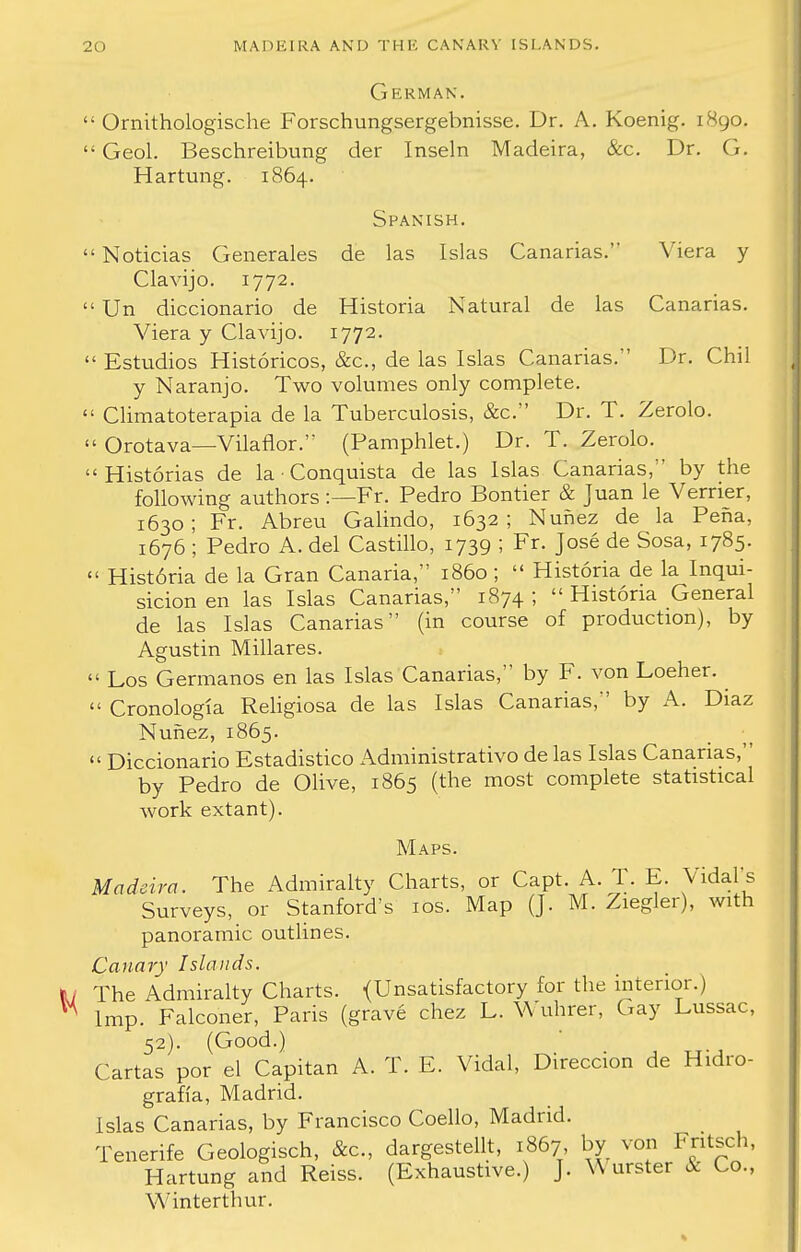 German.  Ornithologische Forschungsergebnisse. Dr. A. Koenig. 1890.  Geol. Beschreibung der Inseln Madeira, Sec. Dr. G. Hartung. 1864. Spanish.  Noticias Generales de las Islas Canarias. Viera y Clavijo. 1772.  Un diccionario de Historia Natural de las Canarias. Viera y Clavijo. 1772.  Estudios Historicos, &c, de las Islas Canarias. Dr. Chil y Naranjo. Two volumes only complete.  Climatoterapia de la Tuberculosis, &c. Dr. T. Zerolo.  Orotava—Vilaflor. (Pamphlet.) Dr. T. Zerolo.  Historias de la • Conquista de las Islas Canarias, by the following authors:—Fr. Pedro Bontier & Juan le Verrier, 1630; Fr. Abreu Galindo, 1632; Nunez de la Pena, 1676 ; Pedro A. del Castillo, 1739 ; Fr. Jose de Sosa, 1785.  Hist6ria de la Gran Canada, i860 ;  Historia de la Inqui- sicion en las Islas Canarias, 1874 ;  Historia General de las Islas Canarias (in course of production), by Agustin Millares.  Los Germanos en las Islas Canarias, by F. von Loeher.  Cronologia Religiosa de las Islas Canarias, by A. Diaz Nunez, 1865.  Diccionario Estadistico Administrative de las Islas Canarias, by Pedro de Olive, 1865 (the most complete statistical work extant). Maps. Madeira. The Admiralty Charts, or Capt. A. T. E. Vidal's Surveys, or Stanford's 10s. Map (J. M. Ziegler), with panoramic outlines. Canary Islands. I The Admiralty Charts. {Unsatisfactory for the interior.) 1 Imp. Falconer, Paris (grave chez L. Wuhrer, Gay Lussac, 52). (Good.) Cartas por el Capitan A. T. E. Vidal, Direccion de Hidro- grafia, Madrid. Islas Canarias, by Francisco Coello, Madrid. Tenerife Geologisch, &c, dargestellt, 1867, by von Fritsch, Hartung and Reiss. (Exhaustive.) J. W urster & Co., Winterthur.