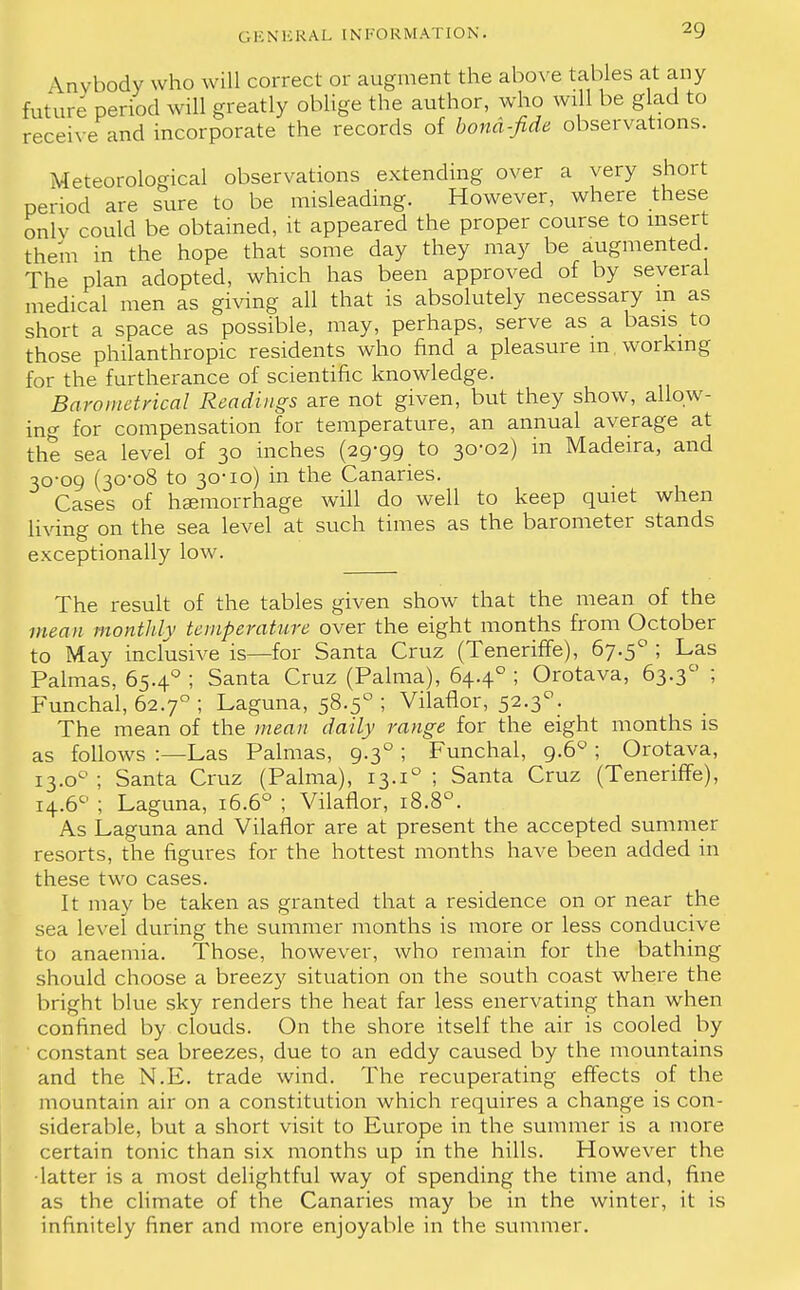 \nvbody who will correct or augment the above tables at any future period will greatly oblige the author, who will be glad to receive and incorporate the records of bond-fide observations. Meteorological observations extending over a very short period are sure to be misleading. However, where these only could be obtained, it appeared the proper course to insert them in the hope that some day they may be augmented The plan adopted, which has been approved of by several medical men as giving all that is absolutely necessary m as short a space as possible, may, perhaps, serve as a basis to those philanthropic residents who find a pleasure m working for the furtherance of scientific knowledge. Barometrical Readings are not given, but they show, allow- ing for compensation for temperature, an annual average at the sea level of 30 inches (29-99_ to 30-02) in Madeira, and 30-09 (30-08 to 30-10) in the Canaries. Cases of haemorrhage will do well to keep quiet when living on the sea level at such times as the barometer stands exceptionally low. The result of the tables given show that the mean of the mean monthly temperature over the eight months from October to May inclusive is—for Santa Cruz (Teneriffe), 67.50 ; Las Palmas, 65.40 ; Santa Cruz (Palma), 64.40 ; Orotava, 63.3° ; Funchal, 62.70 ; Laguna, 58.50 ; Vilaflor, 52.30. The mean of the mean daily range for the eight months is as follows :—Las Palmas, 9.30 ; Funchal, 9.60 ; Orotava, 13.00 ; Santa Cruz (Palma), 13.i° ; Santa Cruz (Teneriffe), i4.6c' ; Laguna, 16.60 ; Vilaflor, 18.8°. As Laguna and Vilaflor are at present the accepted summer resorts, the figures for the hottest months have been added in these two cases. It may be taken as granted that a residence on or near the sea level during the summer months is more or less conducive to anaemia. Those, however, who remain for the bathing should choose a breezy situation on the south coast where the bright blue sky renders the heat far less enervating than when confined by clouds. On the shore itself the air is cooled by ' constant sea breezes, due to an eddy caused by the mountains and the N.E. trade wind. The recuperating effects of the mountain air on a constitution which requires a change is con- siderable, but a short visit to Europe in the summer is a more certain tonic than six months up in the hills. However the •latter is a most delightful way of spending the time and, fine as the climate of the Canaries may be in the winter, it is infinitely finer and more enjoyable in the summer.